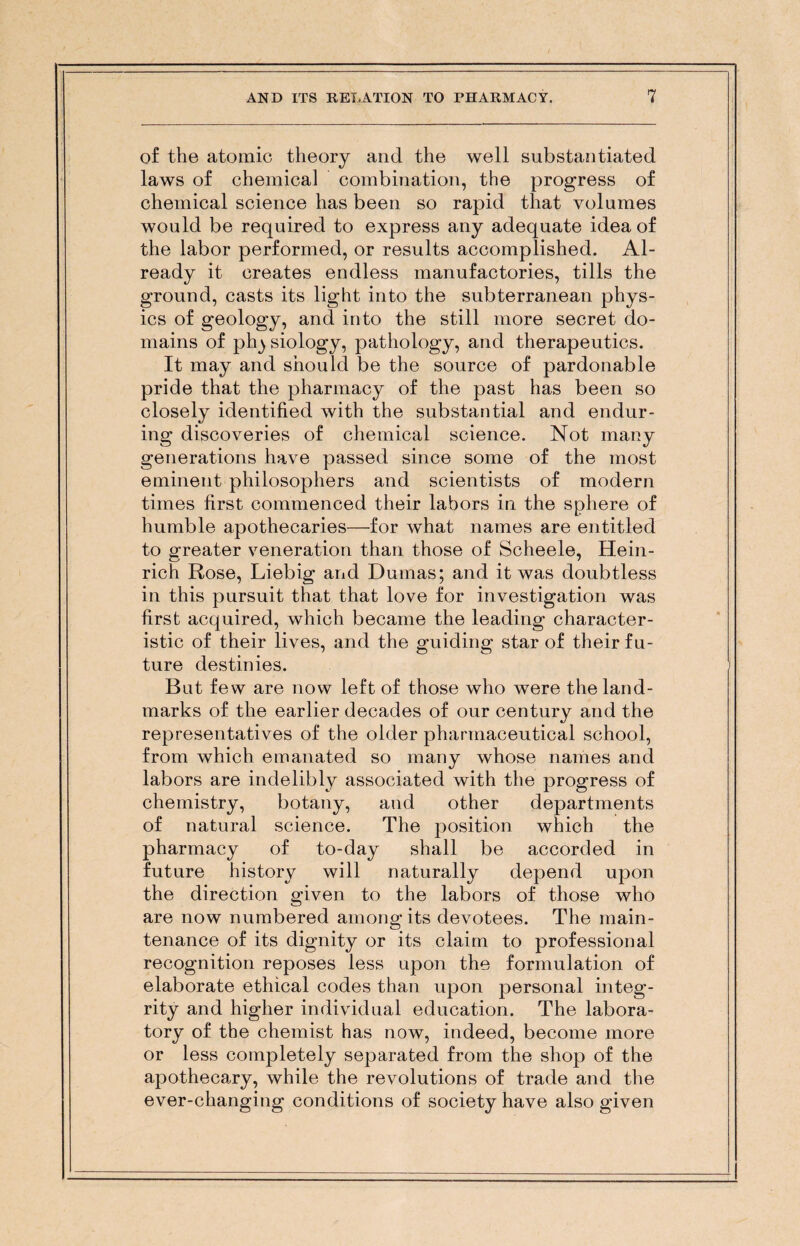 of the atomic theory and the well substantiated laws of chemical combination, the progress of chemical science has been so rapid that volumes would be required to express any adequate idea of the labor performed, or results accomplished. Al¬ ready it creates endless manufactories, tills the ground, casts its light into the subterranean phys¬ ics of geology, and into the still more secret do¬ mains of ph^ siology, pathology, and therapeutics. It may and should be the source of pardonable pride that the pharmacy of the past has been so closely identified with the substantial and endur¬ ing discoveries of chemical science. Not many generations have passed since some of the most eminent philosophers and scientists of modern times first commenced their labors in the sphere of humble apothecaries—for what names are entitled to greater veneration than those of Scheele, Hein¬ rich Rose, Liebig and Dumas; and it was doubtless in this pursuit that that love for investigation was first acquired, which became the leading character¬ istic of their lives, and the guiding star of their fu¬ ture destinies. But few are now left of those who were the land¬ marks of the earlier decades of our century and the representatives of the older pharmaceutical school, from which emanated so many whose names and labors are indelibly associated with the progress of chemistry, botany, and other departments of natural science. The position which the pharmacy of to-day shall be accorded in future history will naturally depend upon the direction given to the labors of those who are now numbered among its devotees. The main¬ tenance of its dignity or its claim to professional recognition reposes less upon the formulation of elaborate ethical codes than upon personal integ¬ rity and higher individual education. The labora¬ tory of the chemist has now, indeed, become more or less completely separated from the shop of the apothecary, while the revolutions of trade and the ever-changing conditions of society have also given