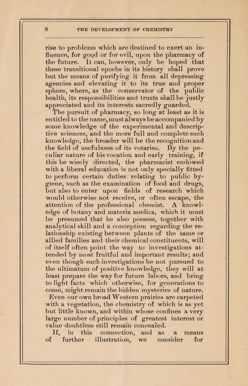 rise to problems which are destined to exert an in¬ fluence, for good or for evil, upon the pharmacy of the future. It can, however, only be hoped that these transitional epochs in its history shall prove but the means of purifying it from all depressing agencies and elevating it to its true and proper sphere, where, as the conservator of the public health, its responsibilities and trusts shall be justly appreciated and its interests sacredly guarded. The pursuit of pharmacy, so long at least as it is entitled to the name, must always be accompanied by some knowledge of the experimental and descrip¬ tive sciences, and the more full and complete such knowledge, the broader will be the recognition and the field of usefulness of its votaries. By the pe¬ culiar nature of his vocation and early training, if this be wisely directed, the pharmacist endowed with a liberal education is not only specially fitted to perform certain duties relating to public hy¬ giene, such as the examination of food and drugs, but also to enter upon fields of research which would otherwise not receive, or often escape, the attention of the professional chemist. A knowl¬ edge of botany and materia medica, which it must be presumed that he also possess, together with analytical skill and a conception regarding the re¬ lationship existing between plants of the same or allied families and their chemical constituents, will of itself often point the way to investigations at¬ tended by most fruitful and important results; and even though such investigations be not pursued to the ultimatum of positive knowledge, they will at least prepare the way for future labors, and bring to light facts which otherwise, for generations to come, might remain the hidden mysteries of nature. Even our own broad Western prairies are carpeted with a vegetation, the chemistry of which is as yet but little known, and within whose confines a very large number of principles of greatest interest or value doubtless still remain concealed. If, in this connection, and as a means of further illustration, we consider for
