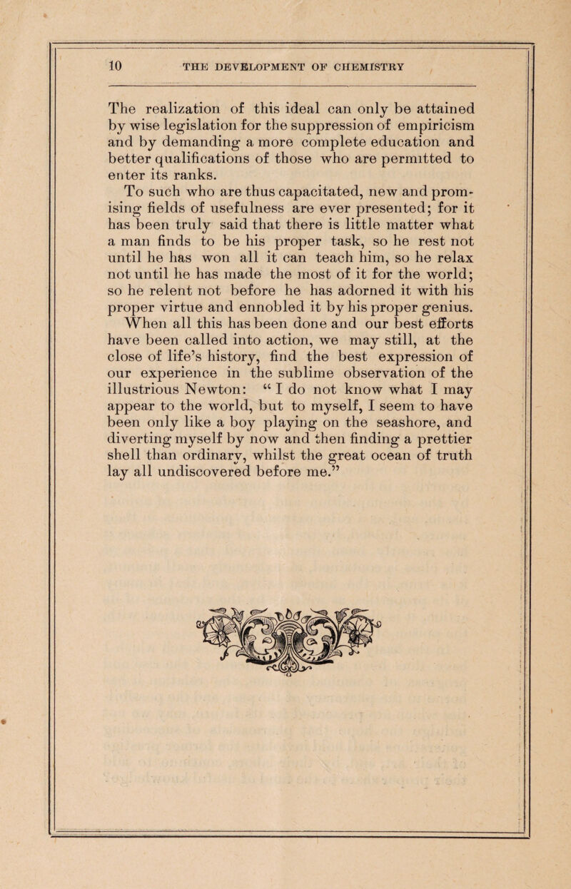 The realization of this ideal can only be attained by wise legislation for the suppression of empiricism and by demanding a more complete education and better qualifications of those who are permitted to enter its ranks. To such who are thus capacitated, new and prom¬ ising fields of usefulness are ever presented; for it has been truly said that there is little matter what a man finds to be his proper task, so he rest not until he has won all it can teach him, so he relax not until he has made the most of it for the world; so he relent not before he has adorned it with his proper virtue and ennobled it by his proper genius. When all this has been done and our best efforts have been called into action, we may still, at the close of life’s history, find the best expression of our experience in the sublime observation of the illustrious Newton: u I do not know what I may appear to the world, but to myself, I seem to have been only like a boy playing on the seashore, and diverting myself by now and then finding a prettier shell than ordinary, whilst the great ocean of truth lay all undiscovered before me.”
