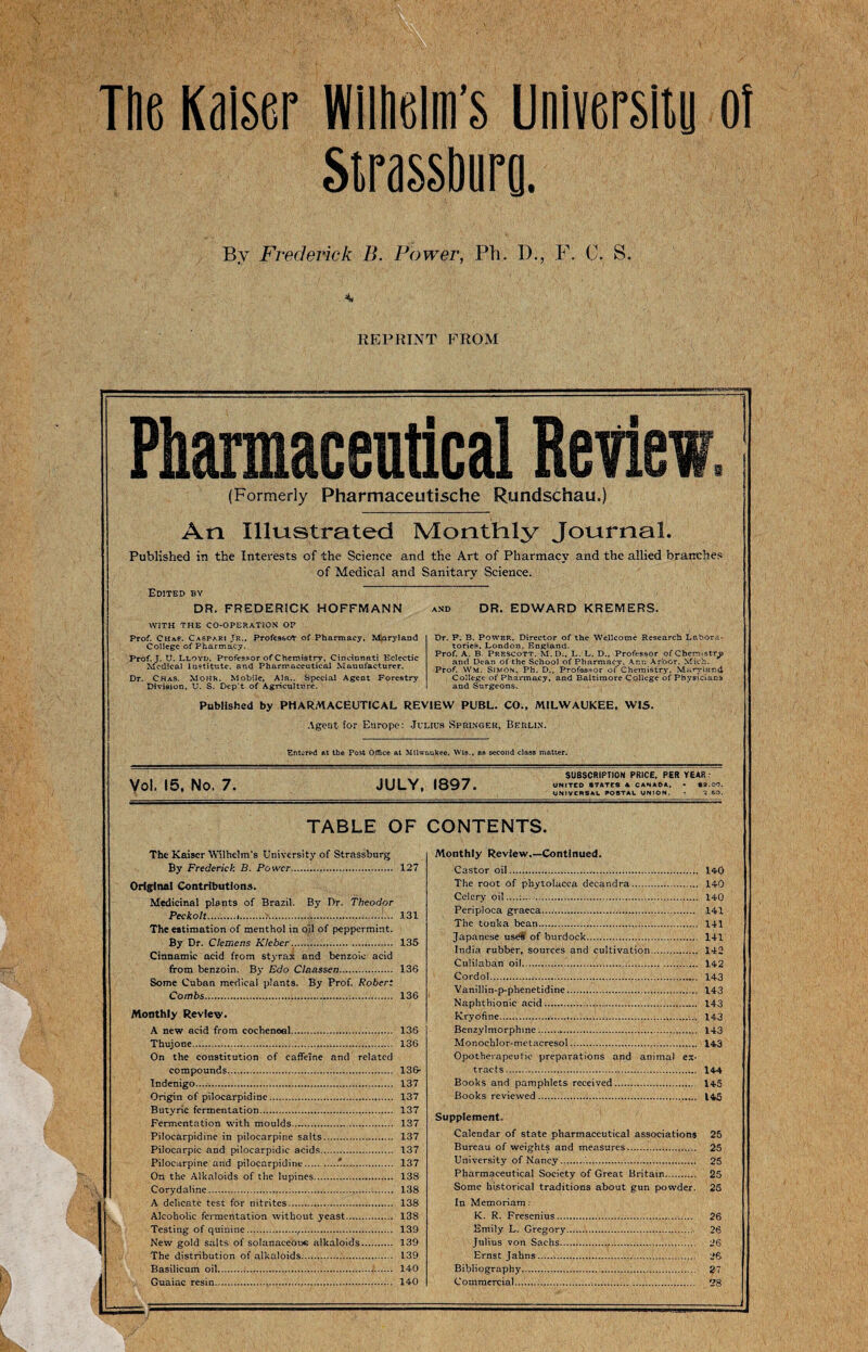 The Kaiser Wilhelm’s University of Strassburg. By Frederick B. Power, Ph. D., F. C. S. REPRINT FROM Pharmaceutical Revi (Formerly Pharmaceutische Rundschau.) An Illustrated Monthly Journal. Published in the Interests of the Science and the Art of Pharmacy and the allied branches of Medical and Sanitary Science. Edited by DR. FREDERICK HOFFMANN WITH THE CO-OPERATION OP Prof. Ch&s. Caspar! Jr., Professor of Pharmacy, Maryland College of Pharmacy. Prof. J. U. Lloyd. Professor of Chemistry, Cincinnati Eclectic Medical institute, and Pharmaceutical Manufacturer. Dr. Chas. Mohr. Mobile, Ala.. Special Agent Forestry Division, U. S. Dep’t of Agriculture. DR. EDWARD KREMERS. Dr. F. B. Power, Director of the Wellcome Research labora¬ tories. London, England. Prof. A. B. Prescott. M. D., L. L. D., Professor of Chemistry and Dean of the School of Pharmacy, Ann Arbor. Mich. Prof. Wm. Simon, Ph. D., Professor of Chemistry, Maryland College of Pharmacy, and Baltimore College of Physicians and Surgeons. Published by PHARMACEUTICAL REVIEW PUBL. CO., MILWAUKEE, WIS. Agent for Europe: Julius Spmngek, Berlin. Entered at the Post Office at Milwaukee. Wis., as second class matter. Vol. 15, No. 7. JULY. 1897. SUBSCRIPTION PRICE. PER YEAR UNITED •TATES A CANADA, • *2.00. UNIVERSAL POSTAL UNION. - 3. ISO. TABLE OF CONTENTS. The Kaiser Wilhelm's University of Strassburg By Frederick B. Power. 127 Original Contributions. Medicinal plants of Brazil. By Dr. Theodor Peckolt.i.... 131 The estimation of menthol in oil of peppermint. By Dr. Clemens Klcber.. 135 Cinnamic acid from styrax and benzoic acid from benzoin. By Edo Claassen. 136 Some Cuban medical plants. By Prof. Robert Combs. 136 Monthly Review. A new acid from cocheneal. 136 Thujone. 136 On the constitution of caffeine and related compounds. 136* Tndenigo. 137 Origin of pilocarpidine. 137 Butyric fermentation. 137 Fermentation with moulds. 137 Pilocarpidine in pilocarpine salts. 137 Pilocarpic and piloearpidic acids. 137 Pilocarpine and pilocarpidine.*. 137 On the Alkaloids of the lupines. 138 Corydaline. 138 A delicate test for nitrites... 138 Alcoholic fermentation without yeast. 138 Testing of quinine.,,.. 139 New gold salts of solanaceou*; alkaloids. 139 The distribution of alkaloids.. 139 Basilicum oil. 140 Guaiac resin.,. 140 Monthly Review.—Continued. Castor oil. 140 The root of phytolacca decandra. 140 Celery oil....:... . 140 Periploca graeca..... 141 The tonka bean. 141 Japanese uses of burdock. 141 India rubber, sources and cultivation. 142 Culilaban oil. 142 Cordol.,... 143 Vanillin-p-phenetidine. 143 Naphthionic acid. 143 Kryofine............ 143 Benzylmorphme.. 143 Monochlor-metacresol. 143 Opotherapeutic preparations and animal ex¬ tracts. 144 Books and pamphlets received. 145 Books reviewed .. 145 Supplement Calendar of state pharmaceutical associations 25 Bureau of weights and measures. 25 University of Nancy.. 25 Pharmaceutical Society of Great Britain. 25 Some historical traditions about gun powder. 25 In Memoriam: K. R. Fresenius. 26 Emily L. Gregory. 26 Julius von Sachs....’... 26 Ernst Jahns... 26 Bibliography. 27 Commercial.. 28
