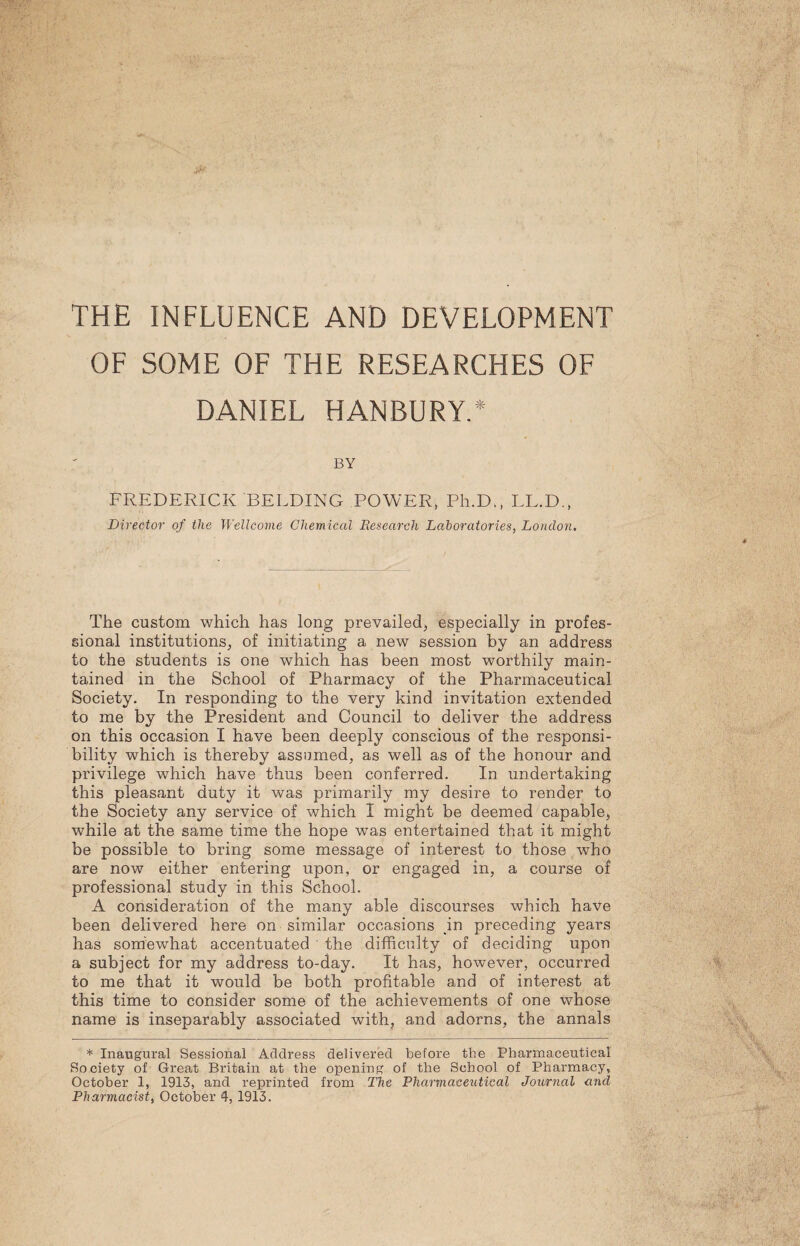 THE INFLUENCE AND DEVELOPMENT OF SOME OF THE RESEARCHES OF DANIEL HANBURY.* BY FREDERICK 'BELDING POWER, Ph.D., LL.D., Director of the Wellcome Chemical Research Laboratories, London. The custom which has long prevailed;, especially in profes¬ sional institutions, of initiating a new session by an address to the students is one which has been most worthily main¬ tained in the School of Pharmacy of the Pharmaceutical Society. In responding to the very kind invitation extended to me by the President and Council to deliver the address on this occasion I have been deeply conscious of the responsi¬ bility which is thereby assumed, as well as of the honour and privilege which have thus been conferred. In undertaking this pleasant duty it was primarily my desire to render to the Society any service of which I might be deemed capable, while at the same time the hope was entertained that it might be possible to bring some message of interest to those who are now either entering upon, or engaged in, a course of professional study in this School. A consideration of the many able discourses which have been delivered here on similar occasions in preceding years has somewhat accentuated the difficulty of deciding upon a subject for my address to-day. It has, however, occurred to me that it would be both profitable and of interest at this time to consider some of the achievements of one whose name is inseparably associated with, and adorns, the annals * Inaugural Sessional Address delivered before the Pharmaceutical Society of Great Britain at the opening of the School of Pharmacy, October 1, 1913, and reprinted from The Pharmaceutical Journal and Pharmacist, October 4, 1913.
