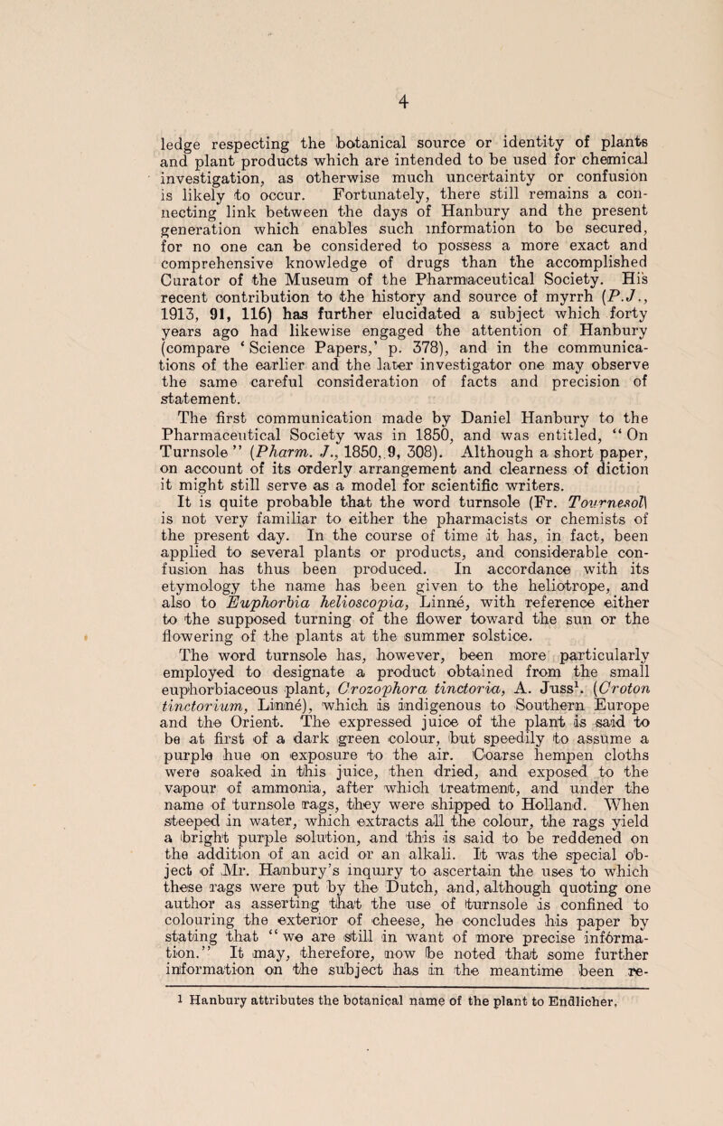 ledge respecting the botanical source or identity of plants and plant products which are intended to be used for chemical investigation, as otherwise much uncertainty or confusion is likely to occur. Fortunately, there still remains a con¬ necting link between the days of Hanbury and the present generation which enables such information to be secured, for no one can be considered to possess a more exact and comprehensive knowledge of drugs than the accomplished Curator of the Museum of the Pharmaceutical Society. Hi's recent contribution to the history and source of myrrh (P.J., 1913, 91, 116) has further elucidated a subject which forty years ago had likewise engaged the attention of Hanbury (compare ‘ Science Papers,’ p. 378), and in the communica¬ tions of the earlier and the later investigator one may observe the same careful consideration of facts and precision of statement. The first communication made by Daniel Hanbury to the Pharmaceutical Society was in 1850, and was entitled, “ On Turnsole” (Pharm. ./., 1850,.9, 308). Although a short paper, on account of its orderly arrangement and clearness of diction it might still serve as a model for scientific writers. It is quite probable that the word turnsole (Fr. Tournesol] is not very familiar to either the pharmacists or chemists of the present day. In the course of time it has, in fact, been applied to several plants or products, and considerable con¬ fusion has thus been produced. In accordance with its etymology the name has been given to the heliotrope, and also to Euphorbia helioscopia, Linne, with reference either to the supposed turning of the flower toward the sun or the flowering of the plants at the summer solstice. The word turnsole has, however, been more particularly employed to designate a product obtained from the small euphorbiaceous plant, Grozophora tinctoria, A. Juss1. (Croton tinctorium, Linne), which is indigenous to Southern Europe and the Orient. The expressed juice of the plant is said to be at first of a dark green colour, but speedily to assume a purple hue on exposure to the air. Coarse hempen cloths were soaked in this juice, then dried, and exposed to the vapour of ammonia, after whicih treatment, and under the name of turnsole rags, they were shipped to Holland. When steeped in water, which extracts all the colour, the rags yield a (bright purple solution, and this is said to be reddened on the addition of an acid or an alkali. It was the special ob¬ ject of Mr. Hanbury ;s inquiry to ascertain the uses to which these rags were put by the Dutch, and, although quoting one author as asserting that the use of turnsole is confined to colouring the exterior of cheese, he concludes his paper by stating that “we are still in want of more precise informa¬ tion.” It may, therefore, now be noted that some further information on the subject has in the meantime been re- 1 Hanbury attributes the botanical name of the plant to Endlicher,