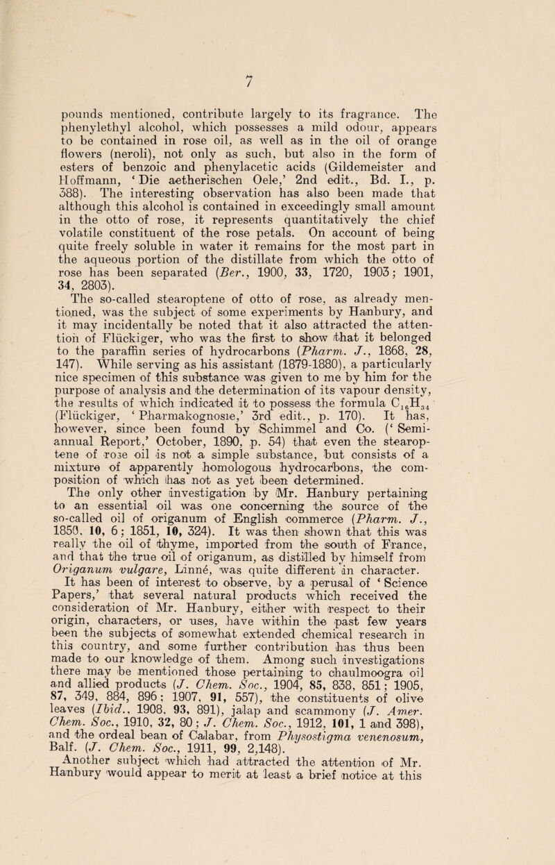 pounds mentioned, contribute largely to its fragrance. The phenylethyl alcohol, which possesses a mild odour, appears to be contained in rose oil, as well as in the oil of orange flowers (neroli), not only as such, but also in the form of esters of benzoic and phenylacetic acids (Gildemeister and Hoffmann, ‘Die aetherischen Oele,’ 2nd edit., Bd. I., p. 388). The interesting observation has also been made that although this alcohol is contained in exceedingly small amount in the otto of rose, it represents quantitatively the chief volatile constituent of the rose petals. On account of being quite freely soluble in water it remains for the most part in the aqueous portion of the distillate from which the otto of rose has been separated (Ber., 1900, 33, 1720, 1903; 1901, 34, 2803). The so-called stearoptene of otto of rose, as already men¬ tioned, was the subject of some experiments by Hanbury, and it may incidentally be noted that it also attracted the atten¬ tion of Fluckiger, who was the first to show that it belonged to the paraffin series of hydrocarbons (Pharm. /., 1868, 28, 147). While serving as his assistant (1879-1880), a particularly nice specimen of this substance was given to me by him for the purpose of analysis and the determination of its vapour density, the results of which indicated it to possess the formula C16H34 (Fluckiger, ‘ Pharmakognosie,’ 3rd edit., p. 170). It has, however, since been found by Schimmel and Co. (‘ Semi¬ annual Report,’ October, 1890, p. 54) that even the stearop¬ tene of rose oil is not a simple substance, but consists of a mixture of apparently homologous hydrocarbons, the com¬ position of which ihas not as yet been determined. The only other investigation by Mr. Hanbury pertaining to an essential oil was one concerning the source of the so-called oil of origanum of English commerce {Pharm. J., 1850, 10, 6; 1851, 10, 324). It was then shown that this was really the oil of thyme, imported from the south of France, and that the true oil of origanum, as distilled by himself from Origanum vulgare, Lmn6, was quite different in character. It has been of interest to observe, by a perusal of ‘ Science Papers,’ that several natural products which received the consideration of Mr. Hanbury, either with respect to their origin, characters, or uses, have within the past few years been the subjects of somewhat extended chemical research in this country, and some further contribution has thus been made to our knowledge of them. Among such investigations there may be mentioned those pertaining to ohaulmoogra oil and allied products {J. Chem. Soc., 1904, 85, 838, 851; 1905, 87, 349, 884, 896; 1907, 91, 557), the constituents of olive leaves (Ibicl., 1908, 93, 891), jalap and scammony (J. Am.er. Chem. Soc., 1910, 32, 80; J. Chem. Soc., 1912, 101, 1 and 398), and the ordeal bean of Calabar, from Physostiqma venenosum, Balf. (J. Chem. Soc., 1911, 99, 2,148). Another subject which had attracted the attention of Mr. Hanbury would appear to merit at least a brief notice at this