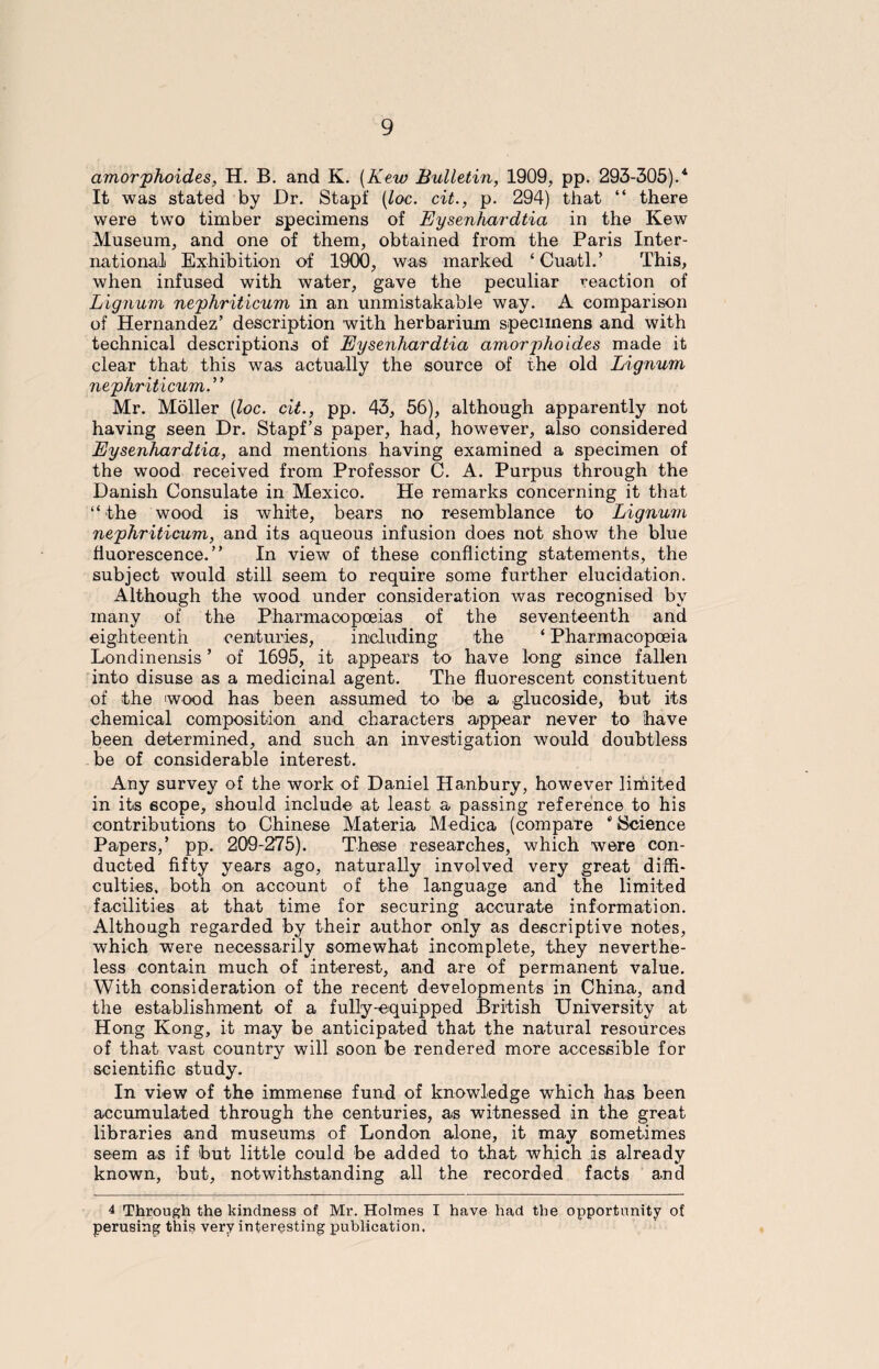 amorphoides, H. B. and K. (Kew Bulletin, 1909, pp. 293-305).4 It was stated by Dr. Stapf (loc. cit., p. 294) that “ there were two timber specimens of Eysenhardtia in the Kew Museum, and one of them, obtained from the Paris Inter¬ national Exhibition of 1900, was marked ‘ Cuatl.’ This, when infused with water, gave the peculiar reaction of Lignum nephriticum in an unmistakable way. A comparison of Hernandez’ description with herbarium specimens and with technical descriptions of Eysenhardtia amorphoides made it clear that this was actually the source of the old Lignum nephriticum.” Mr. Moller (loc. cit., pp. 43, 56), although apparently not having seen Dr. Stapf’s paper, had, however, also considered Eysenhardtia, and mentions having examined a specimen of the wood received from Professor C. A. Purpus through the Danish Consulate in Mexico. He remarks concerning it that “ the wood is white, bears no resemblance to Lignum nephriticum, and its aqueous infusion does not show the blue fluorescence.” In view of these conflicting statements, the subject would still seem to require some further elucidation. Although the wood under consideration was recognised by many of the Pharmacopoeias of the seventeenth and eighteenth centuries, including the ‘ Pharmacopoeia Londinensis ’ of 1695, it appears to have long since fallen into disuse as a medicinal agent. The fluorescent constituent of the wood has been assumed to be a glucoside, but its chemical composition and characters appear never to have been determined, and such an investigation would doubtless be of considerable interest. Any survey of the work of Daniel Hanbury, however limited in its scope, should include at least a passing reference to his contributions to Chinese Materia Medica (compare * Science Papers,’ pp. 209-275). These researches, which were con¬ ducted fifty years ago, naturally involved very great diffi¬ culties. both on account of the language and the limited facilities at that time for securing accurate information. Although regarded by their author only as descriptive notes, which were necessarily somewhat incomplete, they neverthe¬ less contain much of interest, and are of permanent value. With consideration of the recent developments in China, and the establishment of a fully-equipped British University at Hong Kong, it may be anticipated that the natural resources of that vast country will soon be rendered more accessible for scientific study. In view of the immense fund of knowledge which has been accumulated through the centuries, as witnessed in the great libraries and museums of London alone, it may sometimes seem as if but little could be added to that which is already known, but, notwithstanding all the recorded facts and 4 Through the kindness of Mr. Holmes I have had the opportunity of perusing this very interesting publication.