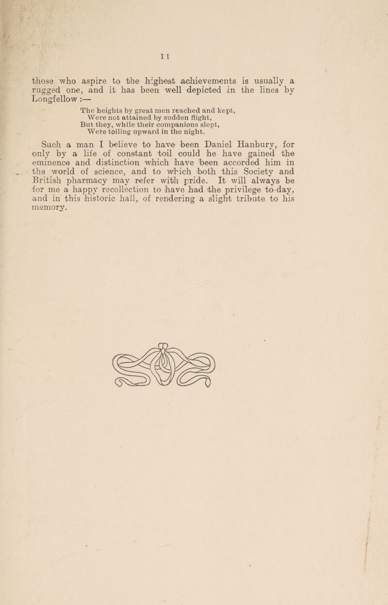 those who aspire to the highest achievements is usually a rugged one, and it has been well depicted in the lines by Longfellow :— The heights by great men reached and kept, Were not attained by sudden flight, But they, while their companions slept, Were toiling upward in the night. Such a man I believe to have been Daniel Hanbury, for only by a life of constant toil could he have gained the eminence and distinction which have been accorded him in the world of science, and to which both this Society and British pharmacy may refer with pride. It will always be for me a happy recollection to have had the privilege to-day, and in this historic hail, of rendering a slight tribute to his memory. f