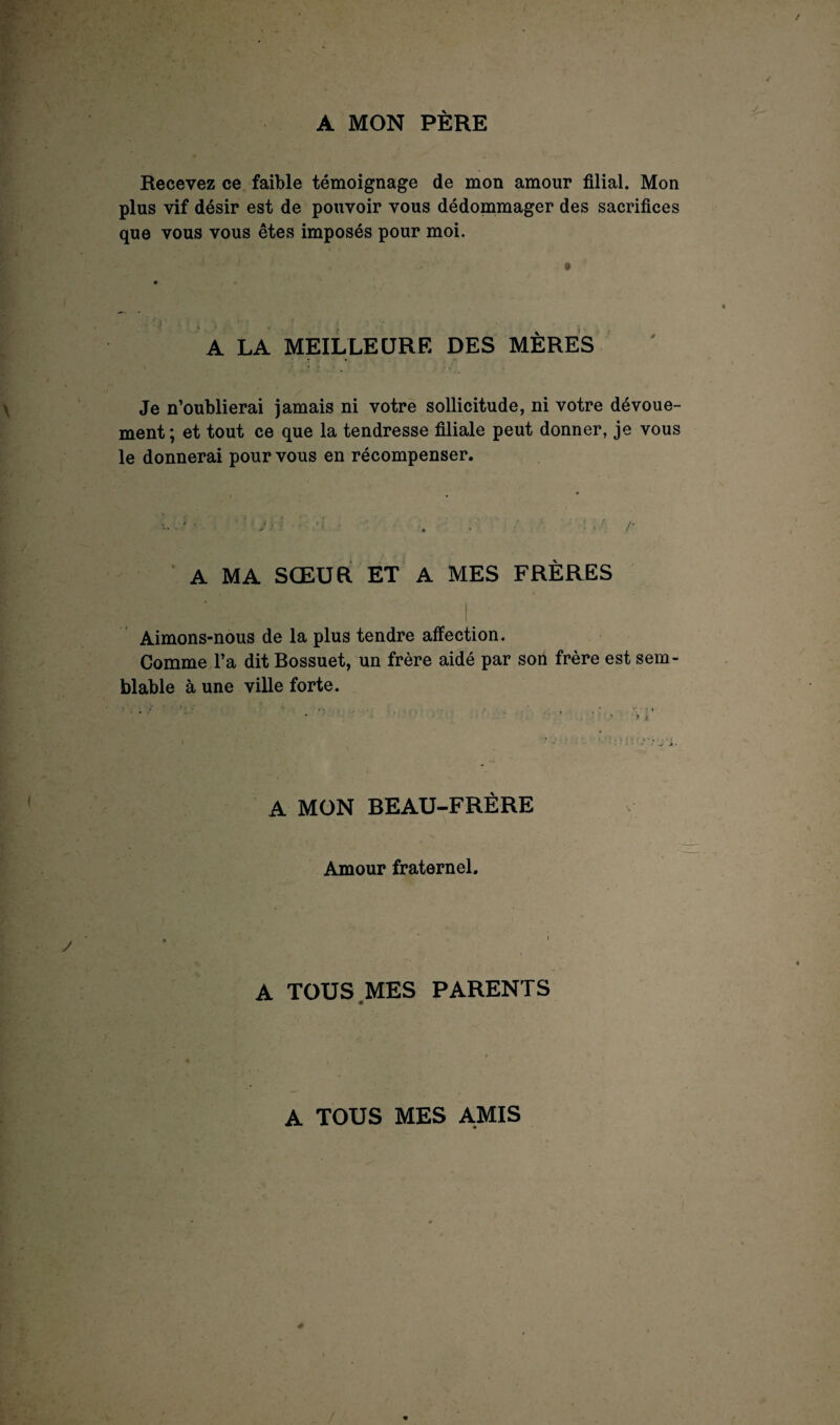 A MON PÈRE Recevez ce faible témoignage de mon amour filial. Mon plus vif désir est de pouvoir vous dédommager des sacrifices que vous vous êtes imposés pour moi. 9 4 A LA MEILLEURE DES MÈRES Je n’oublierai jamais ni votre sollicitude, ni votre dévoue¬ ment; et tout ce que la tendresse filiale peut donner, je vous le donnerai pour vous en récompenser. A MA SŒUR ET A MES FRÈRES : . . \t ■ Aimons-nous de la plus tendre affection. Comme l’a dit Bossuet, un frère aidé par son frère est sem¬ blable à une ville forte. A MON BEAU-FRÈRE Amour fraternel. A TOUS MES PARENTS A TOUS MES AMIS