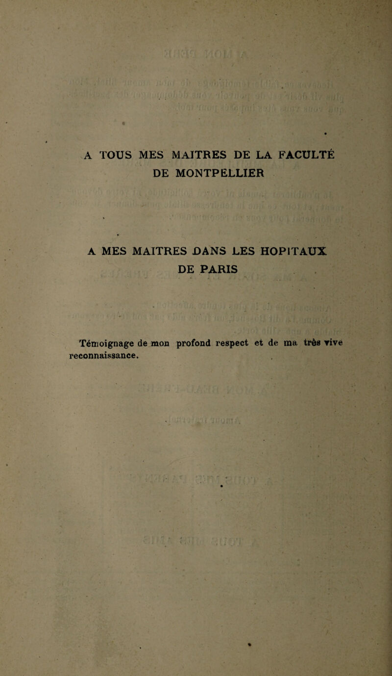 / A TOUS MES MAITRES DE LA FACULTÉ DE MONTPELLIER A MES MAITRES DANS LES HOPITAUX DE PARIS Témoignage de mou profond respect et de ma très vive reconnaissance. \ %