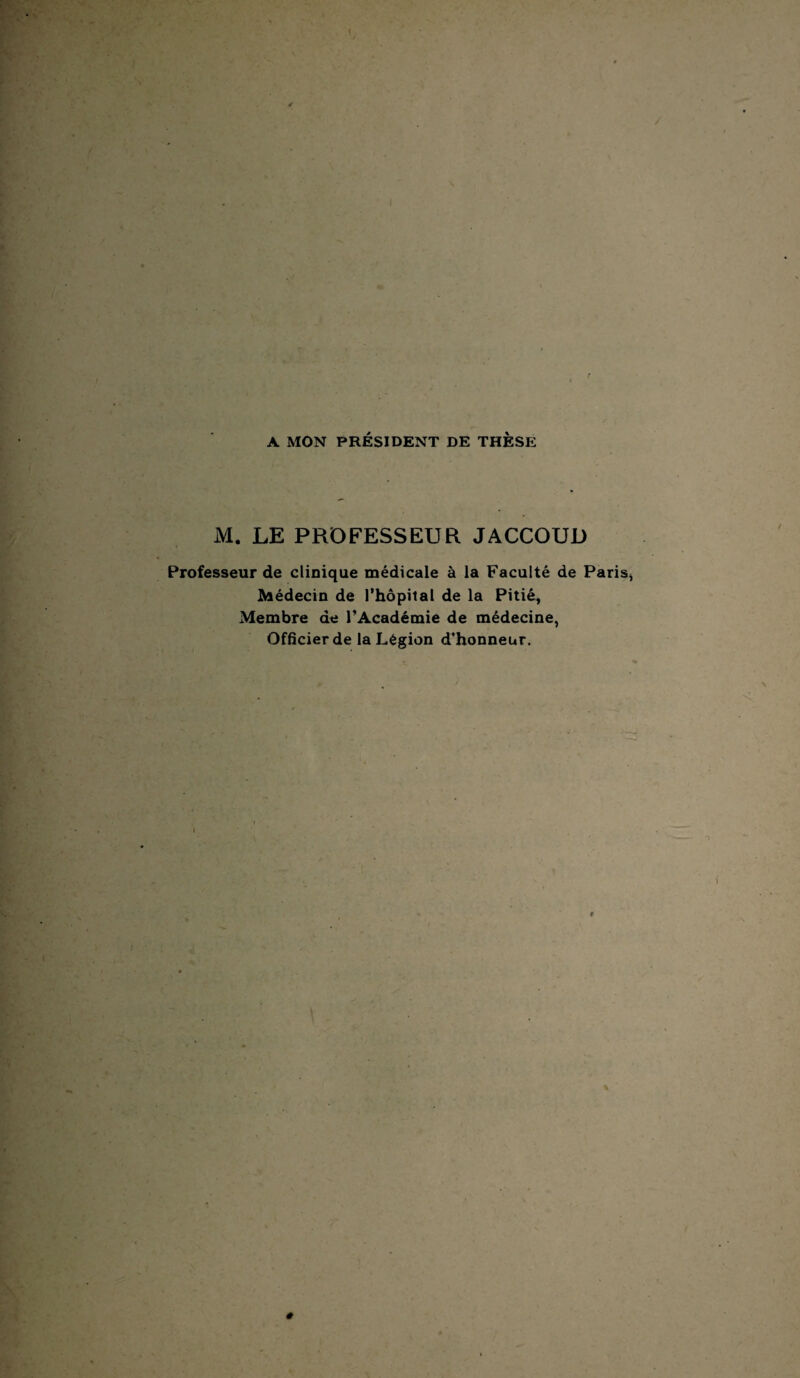 A MON PRÉSIDENT DE THÈSE M. LE PROFESSEUR JACCOUD Professeur de clinique médicale à la Faculté de Paris Médecin de l’hôpital de la Pitié, Membre de l’Académie de médecine, Officier de la Légion d’honneur.