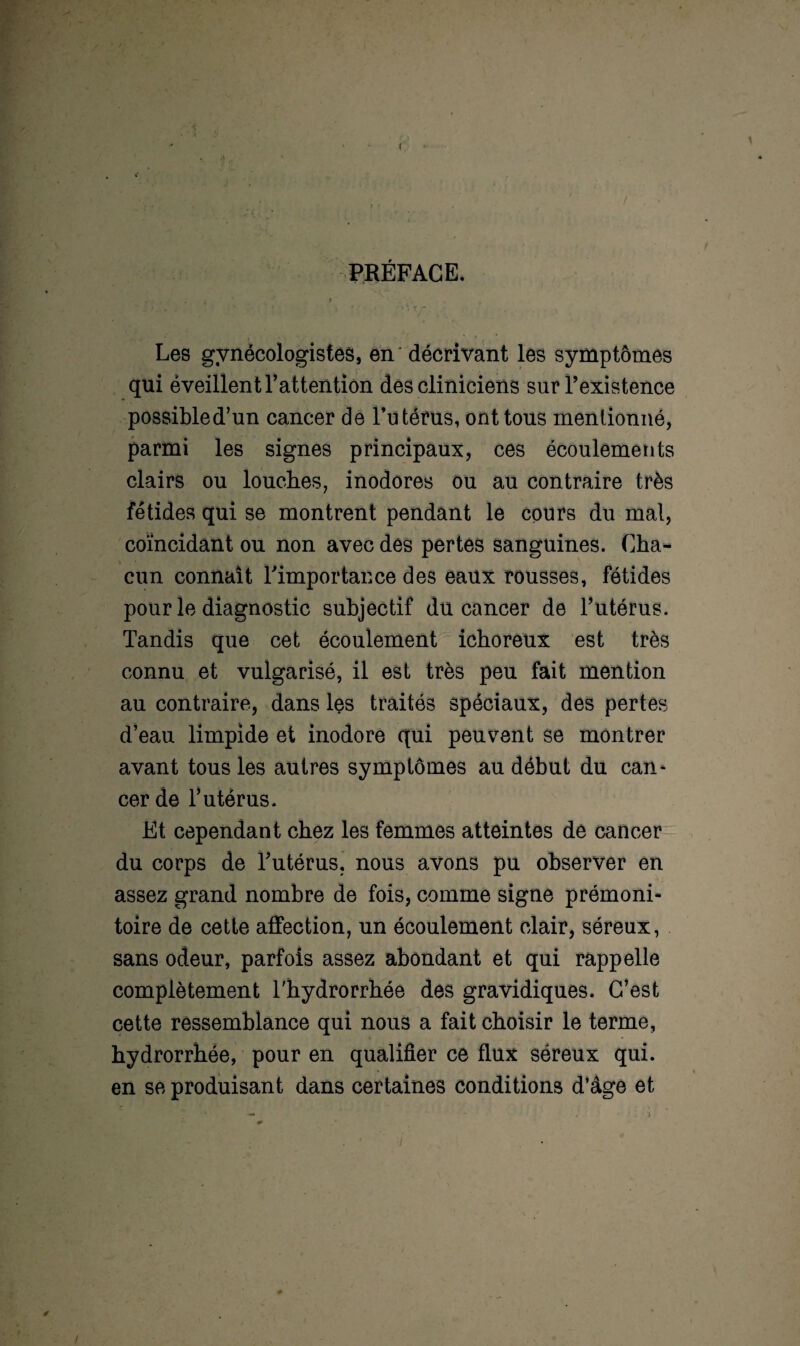 ( PRÉFACE, Les gvnécologistes, en décrivant les symptômes qui éveillent l’attention des cliniciens sur l’existence possibled’un cancer de l’utérus, ont tous mentionné, parmi les signes principaux, ces écoulements clairs ou louches, inodores ou au contraire très fétides qui se montrent pendant le cours du mal, coïncidant ou non avec des pertes sanguines. Cha¬ cun connaît l'importance des eaux rousses, fétides pour le diagnostic subjectif du cancer de l’utérus. Tandis que cet écoulement ichoreux est très connu et vulgarisé, il est très peu fait mention au contraire, dans les traités spéciaux, des pertes d’eau limpide et inodore qui peuvent se montrer avant tous les autres symptômes au début du can* cer de T utérus. Et cependant chez les femmes atteintes de cancer du corps de l’utérus, nous avons pu observer en assez grand nombre de fois, comme signe prémoni¬ toire de cette affection, un écoulement clair, séreux, sans odeur, parfois assez abondant et qui rappelle complètement Thydrorrhée des gravidiques. C’est cette ressemblance qui nous a fait choisir le terme, hydrorrhée, pour en qualifier ce flux séreux qui. en se produisant dans certaines conditions d’âge et 0