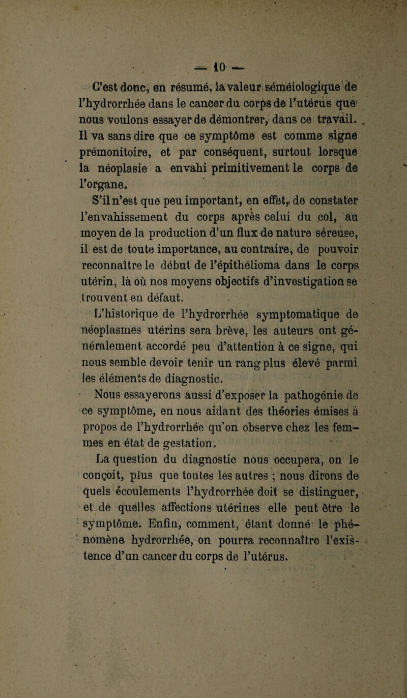 — 40 — C’est donc, en résumé, la valeur séméiologique de l’hydrorrhée dans le cancer du corps de l’utérus que' nous voulons essayer de démontrer, dans ce travail. Il va sans dire que ce symptôme est comme signe prémonitoire, et par conséquent, surtout lorsque la néoplasie a envahi primitivement le corps de l’organe. S’il n’est que peu important, en effet,, de constater renvahissement du corps après celui du col, au moyen de la production d’un flux de nature séreuse, il est de toute importance, au contraire, de pouvoir reconnaître le début de l’épithélioma dans le corps utérin, là où nos moyens objectifs d’investigation se trouvent en défaut. L’historique de l’hydrorrhée symptomatique de néoplasmes utérins sera brève, les auteurs ont gé¬ néralement accordé peu d’attention à ce signe, qui nous semble devoir tenir un rang plus élevé parmi les éléments de diagnostic. Nous essayerons aussi d’exposer la pathogénie de ce symptôme, en nous aidant des théories émises à propos de l’hydrorrhée qu’on observe chez les fem¬ mes en état de gestation. La question du diagnostic nous occupera, on le i conçoit, plus que toutes les autres ; nous dirons de quels écoulements l’hydrorrhée doit se distinguer, et de quelles affections utérines elle peut être le symptôme. Enfin, comment, étant donné le phé¬ nomène hydrorrhée, on pourra reconnaître l'exis- tence d’un cancer du corps de l’utérus.