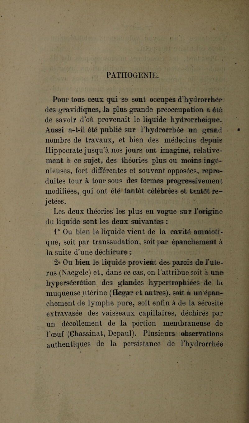PATHOGENIE. Pour tous ceux qui se sont occupés d’hydrorrhée des gravidiques, la plus grande préoccupation à été de savoir d’où provenait le liquide hydrorrhéique. Aussi a-t-il été publié sur l’hydrorrliée un grand nombre de travaux, et bien des médecins depuis Hippocrate jusqu’à nos jours ont imaginé, relative¬ ment à ce sujet, des théories plus ou moins ingé¬ nieuses, fort différentes et souvent opposées, repro¬ duites tour à tour sous des formes progressivement modifiées, qui ont été tantôt célébrées et tantôt re¬ jetées. Les deux théories les plus en vogue sur- l’origine du liquide sont les deux suivantes : 1° Ou bien le liquide vient de la cavité amnioti¬ que, soit par transsudation, soit par épanchement à la suite d’une déchirure ; 2° Ou bien le liquide pro vient des parois de F uté¬ rus (Naegele) et, dans ce cas, on l’attribue soit à une- hypersécrétion des glandes hypertrophiées de la muqueuse utérine (Begar et autres), soit à un’épan- chement de lymphe pure, soit enfin à de la sérosité extravasée des vaisseaux capillaires, déchirés par un décollement de la portion membraneuse de l’œuf (Ghassinat, Depaul). Plusieurs observations authentiques de la persistance de l’hydrorrhée