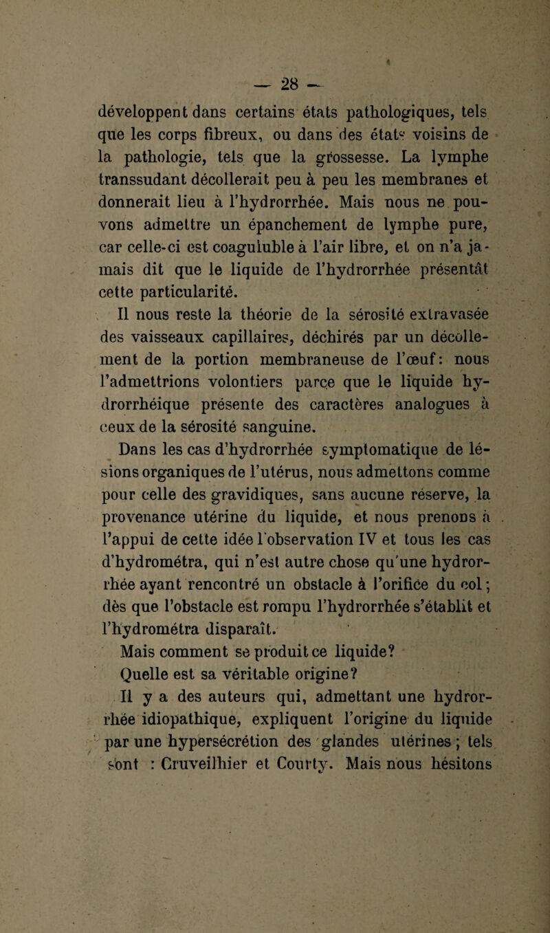 développent dans certains états pathologiques, tels que les corps fibreux, ou dans des états voisins de la pathologie, tels que la grossesse. La lymphe transsudant décollerait peu à peu les membranes et donnerait lieu à l’hydrorrhée. Mais nous ne pou¬ vons admettre un épanchement de lymphe pure, car celle-ci est coaguiuble à l’air libre, et on n’a ja¬ mais dit que le liquide de l’hydrorrhée présentât cette particularité. Il nous reste la théorie de la sérosité extravasée des vaisseaux capillaires, déchirés par un décolle¬ ment de la portion membraneuse de l’œuf : nous l’admettrions volontiers parce que le liquide hy- drorrhéique présente des caractères analogues à ceux de la sérosité sanguine. Dans les cas d’hydrorrhée symptomatique de lé¬ sions organiques de l’utérus, nous admettons comme pour celle des gravidiques, sans aucune réserve, la provenance utérine du liquide, et nous prenons à l’appui de cette idée l'observation IV et tous les cas d’hydrométra, qui n’est autre chose qu'une hydror- rhée ayant rencontré un obstacle à l’orifice du col; dès que l’obstacle est rompu l’hydrorrhée s’établit et l’hydrométra disparaît. Mais comment se produit ce liquide? Quelle est sa véritable origine? Il y a des auteurs qui, admettant une hydror- rhée idiopathique, expliquent l’origine du liquide par une hypersécrétion des glandes utérines ; tels sont : Cruveilhier et Courty. Mais nous hésitons
