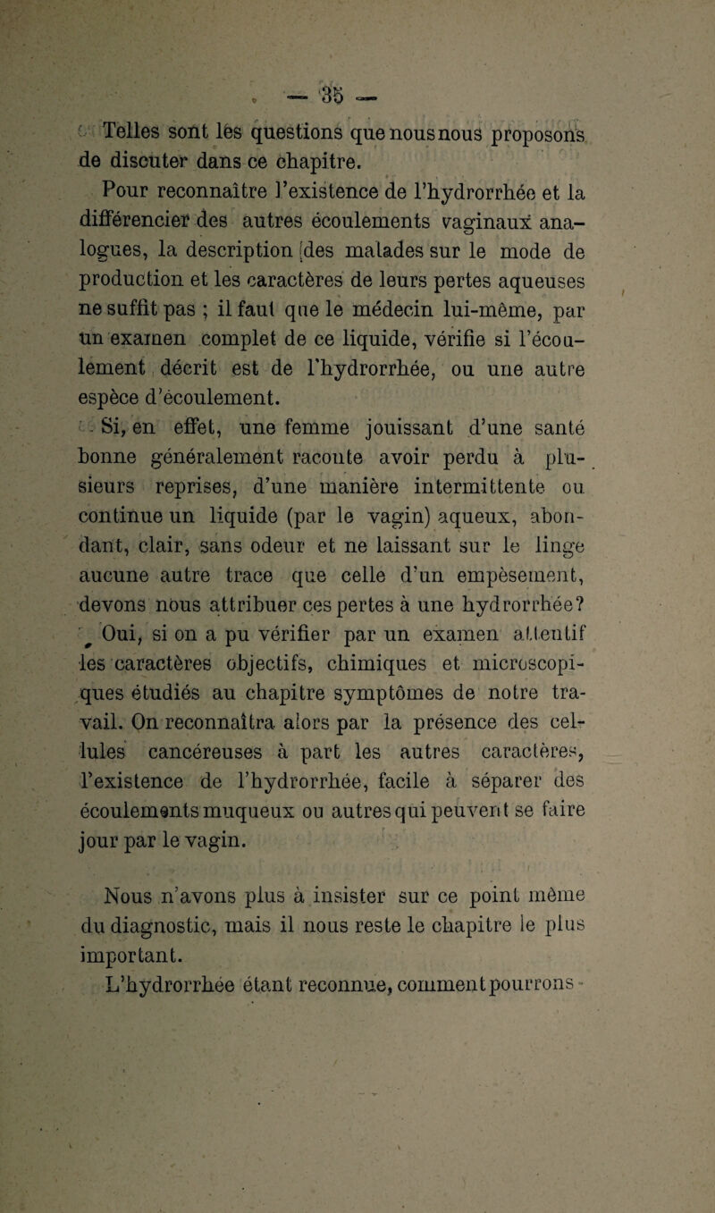 - Telles sont lés questions que nous nous proposons de discuter dans ce chapitre. $ • • • , , Pour reconnaître l’existence de Thydrorrhée et la différencier des autres écoulements vaginaux ana¬ logues, la description [des malades sur le mode de production et les caractères de leurs pertes aqueuses ne suffit pas ; il faut que le médecin lui-même, par ün examen complet de ce liquide, vérifie si l’écou- lement décrit est de Thydrorrhée, ou une autre espèce d'écoulement. Si, en effet, une femme jouissant d’une santé bonne généralement raconte avoir perdu à plu¬ sieurs reprises, d’une manière intermittente ou continue un liquide (par le vagin) aqueux, abon¬ dant, clair, sans odeur et ne laissant sur le linge aucune autre trace que celle d’un empèsement, devons nous attribuer ces pertes à une hydrorrhée? ■' Oui, si on a pu vérifier par un examen attentif les caractères objectifs, chimiques et microscopi¬ ques étudiés au chapitre symptômes de notre tra¬ vail. On reconnaîtra alors par la présence des cel¬ lules cancéreuses à part les autres caractères, l’existence de Thydrorrhée, facile à séparer des écoulements muqueux ou autres qui peuvent se faire jour par le vagin. Nous n’avons plus à insister sur ce point même du diagnostic, mais il nous reste le chapitre ie plus important. L’hydrorrhée étant reconnue, comment pourrons -