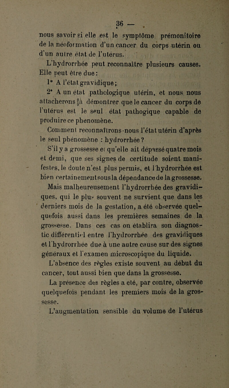 • * nous savoir si elle est le symptôme prémonitoire de la néoformation d’un cancer du corps utérin ou d un au Ire état de l’utérus. L’hydrorrhée peut reconnaître plusieurs causes. Elle peut être due: 1° A l’état gravidique ; 2° A un état pathologique utérin, et nous nous attacherons §à démontrer que le cancer du corps de l’utérus est le seul état pathogique capable de produire ce phénomène. Comment reconnaîtrons-nous l’état utérin d’après le seul phénomène : hydrorrhée? S’il y a grossesse et qu’elle ait dépassé quatre mois et demi, que ses signes de certitude soient mani¬ festes, le doute n’est plus permis, et l'hydrorrhée est bien certainement sous la dépendance de la grossesse. Mais malheureusement l’hydrorrhée des gravidi¬ ques, qui le plus souvent ne survient que dans les derniers mois de la gestation, a été observée quel¬ quefois aussi dans les premières semaines de la grossesse. Dans ces cas on établira son diagnos¬ tic différentirl entre l'hydrorrhée des gravidiques et l'hydrorrhée due à une autre cause sur des signes généraux et l'examen microscopique du liquide. L’absence des règles existe souvent au début du cancer, tout aussi bien que dans la grossesse. La présence des règles a été, par contre, observée quelquefois pendant les premiers mois de la gros¬ sesse. L’augmentation sensible du volume de l’utérus