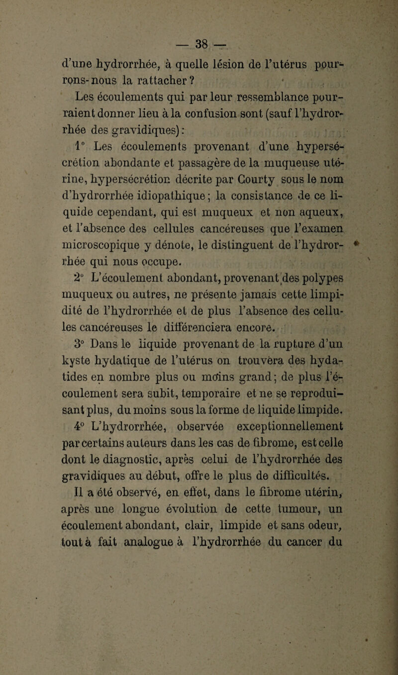 d’une hydrorrhée, à quelle lésion de l’utérus pour¬ rons-nous la rattacher ? * , Les écoulements qui par leur ressemblance pour¬ raient donner lieu à la confusion sont (sauf l’hydror- rhée des gravidiques) : 1° Les écoulements provenant d’une hypersé¬ crétion abondante et passagère de la muqueuse uté¬ rine, hypersécrétion décrite par Gourty sous le nom d’hydrorrhée idiopathique; la consistance de ce li¬ quide cependant, qui est muqueux et non aqueux, et l’absence des cellules cancéreuses que l’examen microscopique y dénote, le distinguent de l’hydror- rhée qui nous occupe. 2° L’écoulement abondant, provenant des polypes muqueux ou autres, ne présente jamais cette limpi¬ dité de l’hydrorrhée et de plus l’absence des cellu¬ les cancéreuses le dilférenciera encore. i 3° Dans le liquide provenant de la rupture d’un kyste hydatique de l’utérus on trouvera des hyda- tides en nombre plus ou moins grand ; de plus l’é¬ coulement sera subit, temporaire et ne se reprodui¬ sant plus, du moins sous la forme de liquide limpide. 4° L’hydrorrhée, observée exceptionnellement par certains auteurs dans les cas de fibrome, est celle dont le diagnostic, après celui de l’hydrorrhée des gravidiques au début, offre le plus de difficultés. Il a été observé, en effet, dans le fibrome utérin, après une longue évolution de cette tumeur, un écoulement abondant, clair, limpide et sans odeur, tout à fait analogue à l’hydrorrhée du cancer du