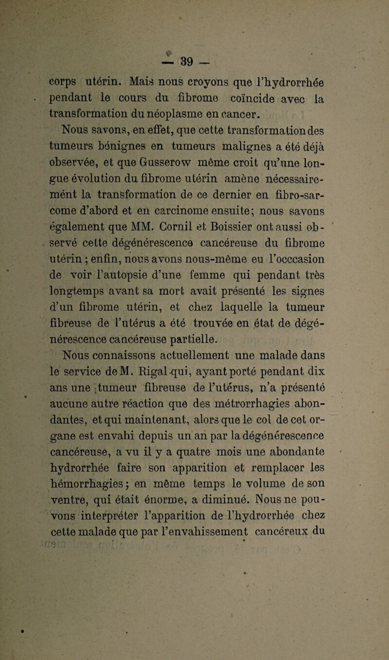 corps utérin. Mais nous croyons que l’hydrorrhée pendant le cours du fibrome coïncide avec la transformation du néoplasme en cancer. Nous savons, en effet, que cette transformation des tumeurs bénignes en tumeurs malignes a été déjà observée, et que Gusserow même croit qu’une lon¬ gue évolution du fibrome utérin amène nécessaire- mént la transformation de ce dernier en fibro-sar- come d’abord et en carcinome ensuite; nous savons également que MM. Gornil et Boissier ont aussi ob¬ servé cette dégénérescence cancéreuse du fibrome utérin ; enfin, nous avons nous-même eu l’occcasion de voir l’autopsie d’une femme qui pendant très longtemps avant sa mort avait présenté les signes d’un fibrome utérin, et chez laquelle ia tumeur fibreuse de l’utérus a été trouvée en état de dégé¬ nérescence cancéreuse partielle. Nous connaissons actuellement une malade dans le service deM. Rigal-qui, ayant porté pendant dix ans une : tumeur fibreuse de l’utérus, n’a présenté aucune autre réaction que des métrorrhagies abon¬ dantes, et qui maintenant, alors que le col de cet or¬ gane est envahi depuis un an par la dégénérescence cancéreuse, a vu il y a quatre mois une abondante hydrorrhée faire son apparition et remplacer les hémorrhagies ; en même temps le volume de son ventre, qui était énorme, a diminué. Nous ne pou¬ vons interpréter l’apparition de l’hydrorrhée chez cette malade que par l’envahissement cancéreux du
