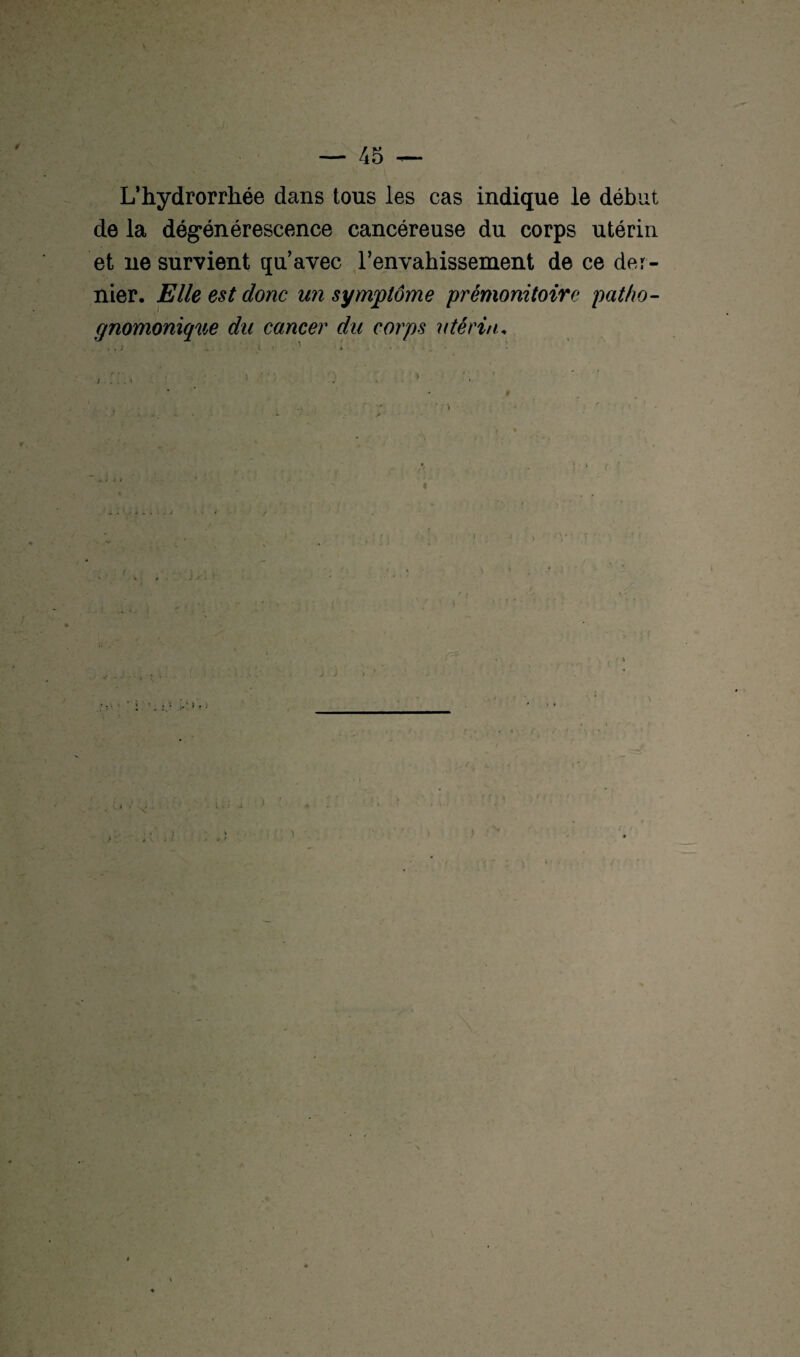 L’hydrorrhée dans tous les cas indique le début de la dégénérescence cancéreuse du corps utérin et ne survient qu’avec l’envahissement de ce der¬ nier. Elle est donc un symptôme prémonitoire patho¬ gnomonique du cancer du corps utérin,
