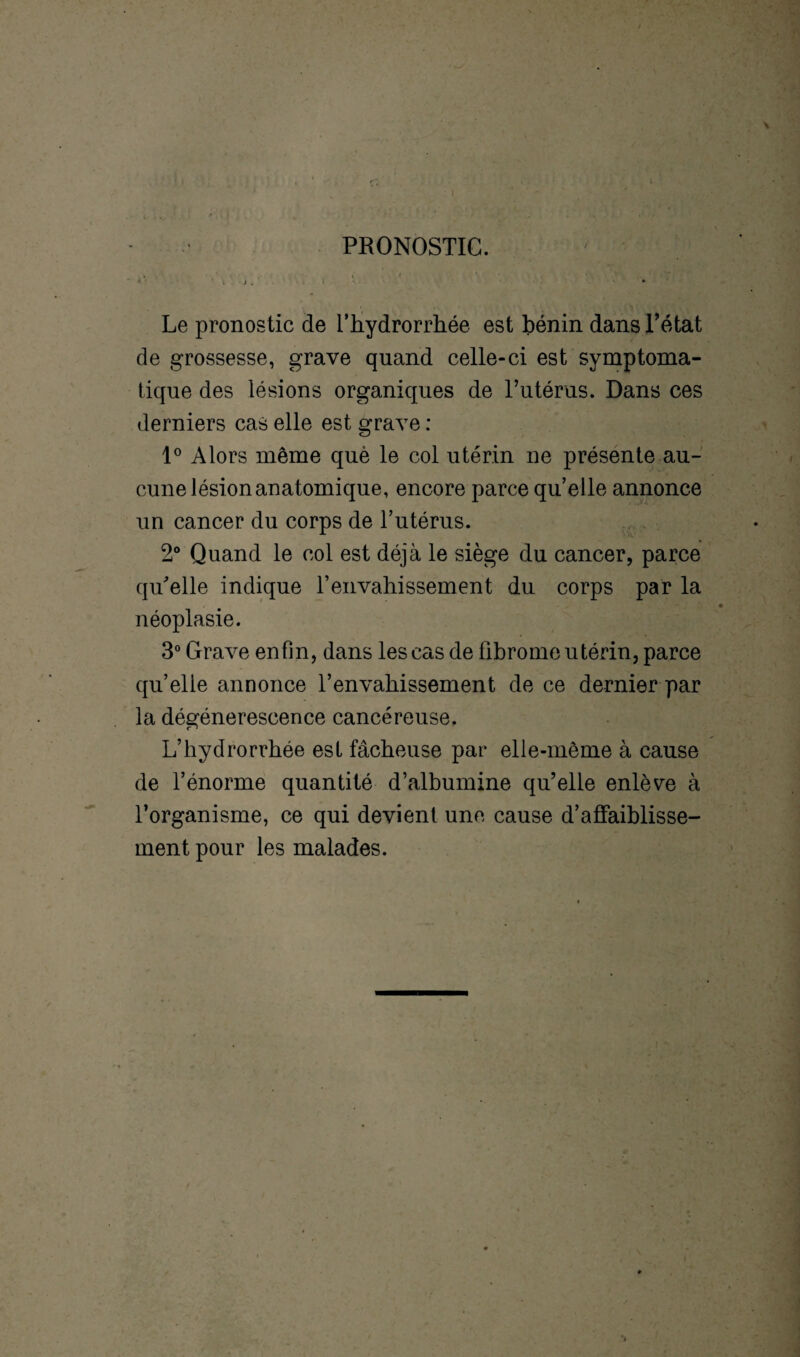PRONOSTIC. Le pronostic de fhydrorrhée est bénin dans l’état de grossesse, grave quand celle-ci est symptoma¬ tique des lésions organiques de l’utérus. Dans ces derniers cas elle est grave : 1° Alors même què le col utérin ne présente au¬ cune lésion anatomique, encore parce qu’elle annonce un cancer du corps de l’utérus. 2° Quand le col est déjà le siège du cancer, parce qu'elle indique T envahissement du corps par la néoplasie. 3° Grave enfin, dans les cas de fibrome utérin, parce quelle annonce l’envahissement de ce dernier par la dégénérescence cancéreuse. L’hydrorrhée est fâcheuse par elle-même à cause de l’énorme quantité d’albumine qu’elle enlève à l’organisme, ce qui devient une cause d’affaiblisse¬ ment pour les malades.