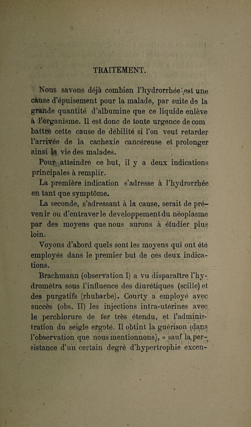 TRAITEMENT. Nous savons déjà combien l’hydrorrhéeVest une cause d’épuisement pour la malade, par suite de la grande quantité d’albumine que ce liquide enlève à l’organisme. Il est donc de toute urgence decom battre cette cause de débilité si Ton veut retarder l’arrivée de la cachexie cancéreuse et prolonger ainsi la vie des malades. Pour atteindre ce but, il y a deux indications principales à remplir. La première indication s’adresse à Thydrorrhée en tant que symptôme. La seconde, s’adressant à la cause, serait de pré¬ venir ou d’entraver le développement du. néoplasme par des moyens que nous aurons à étudier plus loin. Voyons d’abord quels sont les moyens qui ont été employés dans le premier but de ces deux indica¬ tions. Brachmann (observation I) a vu disparaître Thy- drométra sous l’influence des diurétiques (scille) et des purgatifs (rhubarbe). Gourty a employé avec succès (obs. II) les injections intra-utérines avec le perchlorure de fer très étendu, et Tadminis- tration du seigle ergoté. Il obtint, la guérison (dans l’observation que nous mentionnons), « sauf la( per¬ sistance d’un certain degré d’hypertrophie excen-