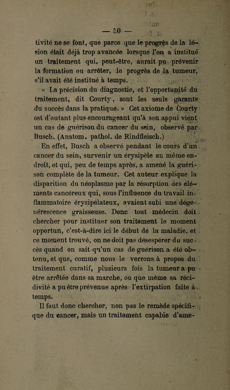 tivité ne se font, que parce que le progrès de la lé¬ sion était déjà trop avancée lorsque l’on a institué un traitement qui, peut-être, aurait pn prévenir la formation ou arrêter, ;le progrès de la tumeur, s’il avait été institué à temps. • o ' « La précision du diagnostic, et l'opportunité du traitement, dit Gourty, sont les seuls garants du succès dans la pratique. » Cet axiome de Gourty est d’autant plus encourageant qu’à son appui vient un cas de guérison du cancer du sein, observé par Buscb. (Anatom. pathol, de Rindfleiscb.) En effet, Busch a observé pendant le cours d’un, cancer du sein, survenir un érysipèle au même en¬ droit, et qui, peu de temps après, a amené la guéri¬ son complète de la tumeur. Get auteur explique la disparition du néoplasme par la résorption des élé¬ ments cancéreux qui, sous l’influence du travail in¬ flammatoire érysipélateux, avaient subi une dégé-ï nérescence graisseuse. Donc tout médecin doit ; chercher pour instituer son traitement le moment opportun, c’est-à-dire ici le début de la maladie, et ce moment trouvé, on ne doit pas désespérer du suc¬ cès quand on sait, qu’un cas de guérison.a été ob- > tenu, et que, comme nous le verrons à propos du traitement curatif, plusieurs fois la tumeur a pu > être arrêtée dans sa marche, ou que même sa réci¬ divité a pu être prévenue après l’extirpation faite à temps. • : * > Il faut donc cheroher, non pas le remède spécifi- que du cancer, mais un traitement capable d’ame-