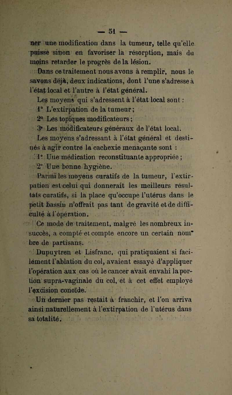 ner une modification dans la tumeur, telle qu’elle puisse sinon en favoriser la résorption, mais du moins retarder le progrès de la lésion. Dans ce traitement nous avons à remplir, nous le savons déjà, deux indications, dont l’une s’adresse à l’état local et l’autre à l’état général. Les moyens qui s’adressent à l’état local sont : 1° L’extirpation de la tumeur ; 2° Les topiques modificateurs ; 3° Les modificateurs généraux de l’état local. Les moyens s’adressant à l’état général et desti¬ nés à agir contre la cachexie menaçante sont : ' 1° Une médication reconstituante appropriée ; 2° Une bonne hygiène. Parmi les moyens curatifs de la tumeur, l’extir¬ pation est celui qui donnerait les meilleurs résul¬ tats curatifs, si la place qu’occupe l’utérus dans le petit bassin n’offrait pas tant de gravité et de diffi¬ culté à l’épé ration. Ce mode de traitement, malgré les nombreux in¬ succès, a compté et compte encore un certain nom* bre de partisans. ' ' Dupuytren et Lisfranc, qui pratiquaient si faci- lémeiit l’ablation du col, avaient essayé d’appliquer l’opération aux cas où le cancer avait envahi la por¬ tion supra-vaginale du col, et à cet effet employé l’excision conoïde. Un dernier pas restait à franchir, et l’on arriva ainsi naturellement à l’extirpation de l’utérus dans sa totalité. ‘4 - ' ; *