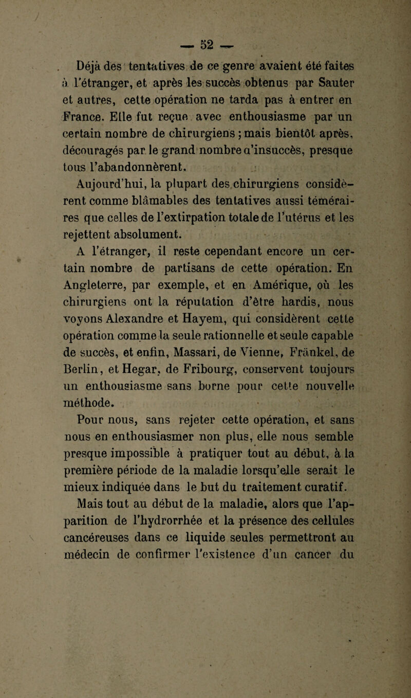 ! — 52 — » Déjà des tentatives de ce genre avaient été faites à l'étranger, et après les succès obtenus par Sauter et autres, cette opération ne tarda pas à entrer en France. Elle fut reçue avec enthousiasme par un certain nombre de chirurgiens ; mais bientôt après, découragés par le grand nombre a’insuccès, presque tous l’abandonnèrent. Aujourd’hui, la plupart des chirurgiens considè¬ rent comme blâmables des tentatives aussi témérai¬ res que celles de l’extirpation totale de l’utérus et les rejettent absolument. A l’étranger, il reste cependant encore un cer¬ tain nombre de partisans de cette opération. En Angleterre, par exemple, et en Amérique, où les V chirurgiens ont la réputation d’être hardis, nous voyons Alexandre et Hayem, qui considèrent cette opération comme la seule rationnelle et seule capable de succès, et enfin, Massari, de Vienne, Frankel, de Berlin, et Hegar, de Fribourg, conservent toujours un enthousiasme sans borne pour cette nouvelle méthode. , Pour nous, sans rejeter cette opération, et sans nous en enthousiasmer non plus, elle nous semble presque impossible à pratiquer tout au début, à la première période de la maladie lorsqu’elle serait le mieux indiquée dans le but du traitement curatif. Mais tout au début de la maladie, alors que l’ap¬ parition de l’hydrorrhée et la présence des cellules cancéreuses dans ce liquide seules permettront au médecin de confirmer l’existence d’un cancer du