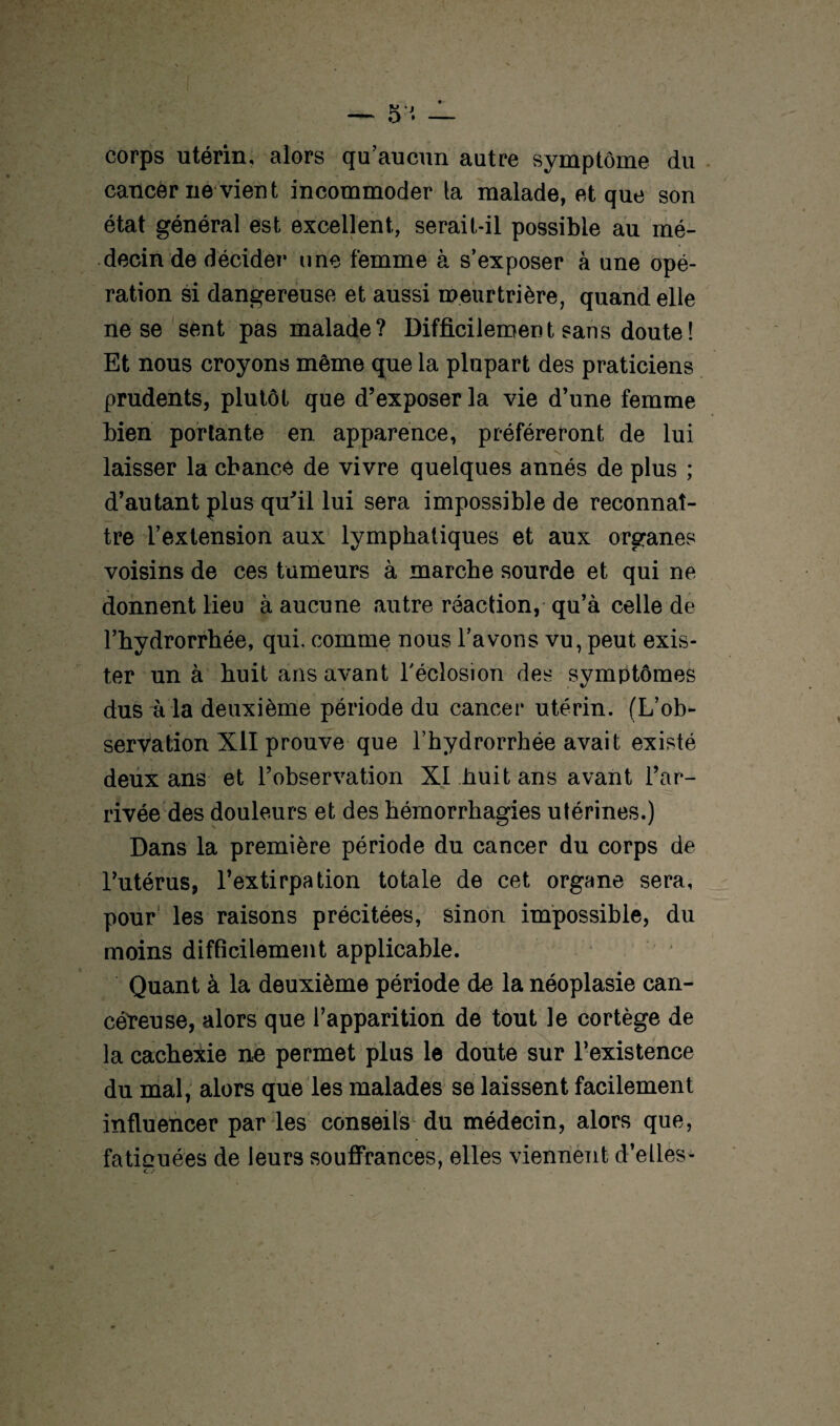 corps utérin, alors qu’aucun autre symptôme du cancer ne vient incommoder la malade, et que son état général est excellent, serait-il possible au mé¬ decin de décider une femme à s’exposer à une opé¬ ration si dangereuse et aussi meurtrière, quand elle ne se sent pas malade? Difficilement sans doute ! Et nous croyons même que la plupart des praticiens prudents, plutôt que d’exposer la vie d’une femme bien portante en apparence, préféreront de lui - V» • laisser la chance de vivre quelques annés de plus ; d’autant plus qu’il lui sera impossible de reconnaî¬ tre l’extension aux lymphatiques et aux organes voisins de ces tumeurs à marche sourde et qui ne donnent lieu à aucune autre réaction, qu’à celle de l’hydrorrhée, qui, comme nous l’avons vu, peut exis¬ ter un à huit ans avant l'éclosion des symptômes dus à la deuxième période du cancer utérin. (L’ob¬ servation XII prouve que l’hydrorrhée avait existé deux ans et l’observation XI huit ans avant l’ar¬ rivée des douleurs et des hémorrhagies utérines.) Dans la première période du cancer du corps de l’utérus, l’extirpation totale de cet organe sera, pour les raisons précitées, sinon impossible, du moins difficilement applicable. Quant à la deuxième période de la néoplasie can¬ céreuse, alors que l’apparition de tout le cortège de la cachexie ne permet plus le doute sur l’existence du mal, alors que les malades se laissent facilement influencer par les conseils du médecin, alors que, fatiouées de leurs souffrances, elles viennent d’elles- C J