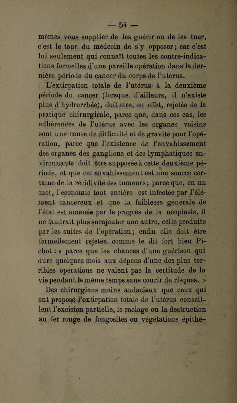 mêmes vous supplier de les guérir ou de les tuer, c/est le tour du médecin de s’y opposer; car c’est lui seulement qui connaît toutes les contre-indica¬ tions formelles d’une pareille opération dans la der¬ nière période du cancer du corps de l’utérus. L’extirpation totale de l’utérus à la deuxième période du cancer (lorsque, d’ailleurs, il n’existe plus d’hydrorrhée), doit être, en effet, rejetée de la pratique chirurgicale, parce que, dans ces cas, les adhérences de l’utérus avec les organes voisins sont une cause de difficulté et de gravité pour l’opé¬ ration, parce que l’existence de l’envahissement des organes des ganglions et des lymphatiques en¬ vironnants doit être supposée à cette deuxième pé¬ riode, et que cet envahissement est une source cer¬ taine de la récidivité des tumeurs; parce que, en un mot, l’économie tout entière est infectée par l’élé¬ ment cancéreux et que la faiblesse générale de l’état est amenée par le progrès de la néoplasie, il ne faudrait plus surajouter une autre, celle produite par les suites de l’opération; enfin elle doit être formellement rejetée, comme le dit fort bien Pi- chot : « parce que les chances d’une guérison qui dure quelques mois aux dépens d’une des plus ter¬ ribles opérations ne valent pas la certitude de la vie pendant le même temps sans courir de risques. » Des chirurgiens moins audacieux que ceux qui ont proposé l’extirpation totale de l’utérus conseil¬ lent l’excision partielle, le raclage ou la destruction au fer rouge de fongosités ou végétations épithé-