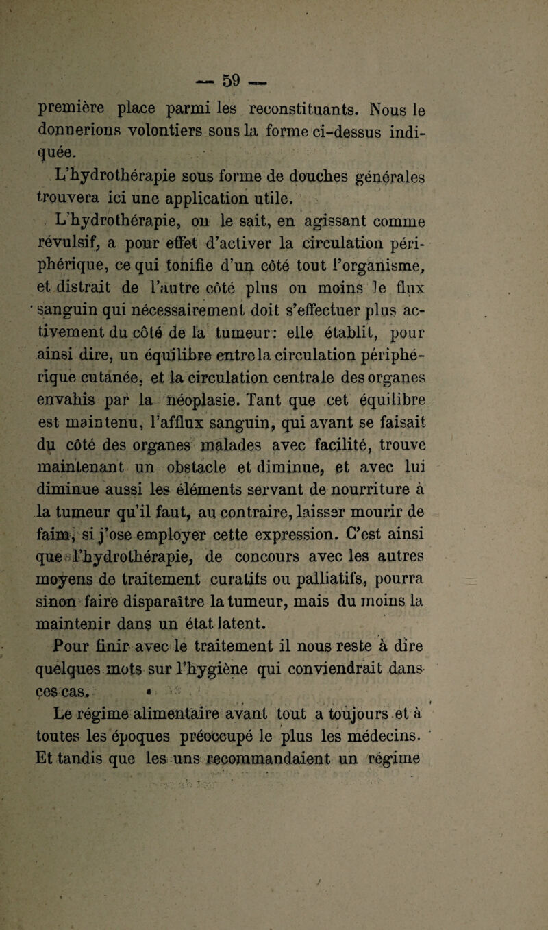 f — 59 — première place parmi les reconstituants. Nous le donnerions volontiers sous la forme ci-dessus indi¬ quée. L’hydrothérapie sous forme de douches générales trouvera ici une application utile. L'hydrothérapie, on le sait, en agissant comme révulsif, a pour effet d’activer la circulation péri¬ phérique, ce qui tonifie d’un côté tout l’organisme, et distrait de l’autre côté plus ou moins le flux * sanguin qui nécessairement doit s’effectuer plus ac¬ tivement du côté de la tumeur: elle établit, pour ainsi dire, un équilibre entre la circulation périphé¬ rique cutanée, et la circulation centrale des organes envahis par la néoplasie. Tant que cet équilibre est maintenu, T afflux sanguin, qui avant se faisait du côté des organes malades avec facilité, trouve maintenant un obstacle et diminue, et avec lui diminue aussi les éléments servant de nourriture à la tumeur qu’il faut, au contraire, laisser mourir de faim, si j’ose employer cette expression. C’est ainsi que d’hydrothérapie, de concours avec les autres moyens de traitement curatifs ou palliatifs, pourra sinon faire disparaître la tumeur, mais du moins la maintenir dans un état latent. Pour finir avec le traitement il nous reste à dire quelques mots sur l’hygiène qui conviendrait dans ces cas. * • t ■ •. , . < Le régime alimentaire avant tout a toujours et à > j 1 ; toutes les époques préoccupé le plus les médecins. Et tandis que les uns recommandaient un régime