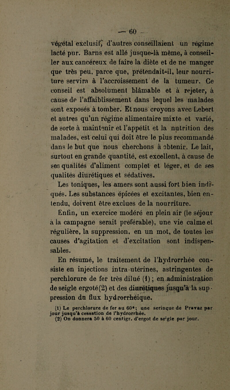 j- ' * * ' f i t * * ’ * végétal exclusif, d’autres conseillaient un régime lacté pur. Barns est allé jusque-là même, à conseil¬ ler aux cancéreux de faire la diète et de ne manger que très peu, parce que, prétendait-il, leur nourri¬ ture servira à raccroissement de la tumeur. Ce conseil est absolument blâmable et à rejeter, à * cause de l’affaiblissement dans lequel les malades sont exposés à tomber. Et nous croyons avec Lebert j i J et autres qu’un régime alimentaire mixte et varié, de sorte à maintenir et l’appétit et la nutrition des malades, est celui qui doit être le plus recommandé dans le but que nous cherchons à obtenir. Le lait, surtout en grande quantité, est excellent, à cause de ses qualités d’aliment complet et léger, et de ses qualités diurétiques et sédatives. Les toniques, les amers sont aussi fort bien indi¬ qués. Les substances épicées et. excitantes, bien en¬ tendu, doivent être exclues de la nourriture. Enfin, un exercice modéré en plein air (le séjour à la campagne serait préférable), une vie calme et régulière, la suppression, en un mot, de toutes les causes d'agitation et d’excitation sont indispen¬ sables. En résumé, le traitement de l’hydrorrhée con¬ siste en injections intra-utérines, astringentes de perchlorure de fer très dilué (1) ; en administration de seigle ergoté(2) et des diurétiques jusqu’à la sup - pression du flux hydrorrhéique. (1) Le perchlorure de fer au 60e; une seringue de Pravaz par jour jusqu'à cessation de l’hydrorrhée. (2) On donnera 50 à 60 centigr. d’ergot de se;gle par jour. t