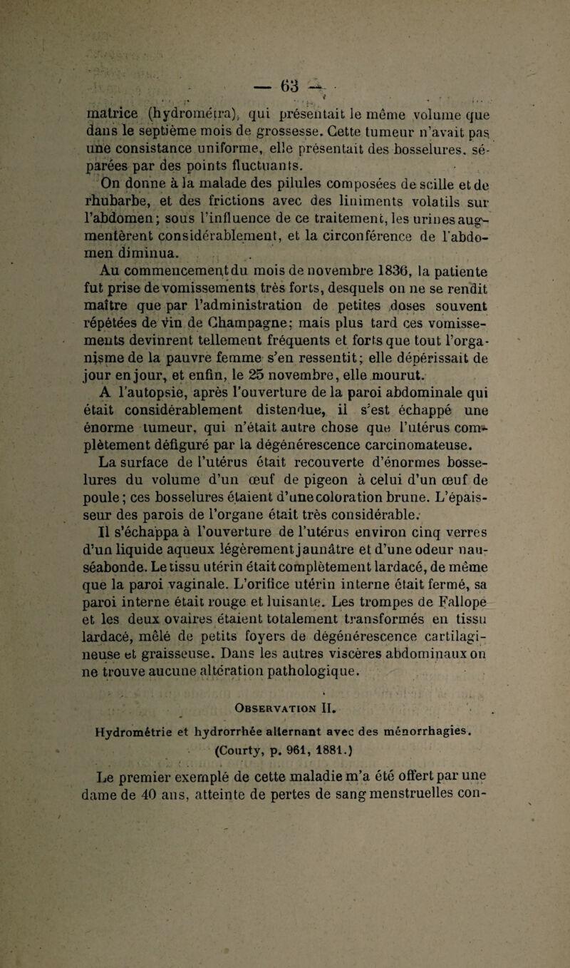 matrice (hydrométra). qui présentait le même volume que dans le septième mois de grossesse. Cette tumeiir n’avait pas, une consistance uniforme, elle présentait des bosselures, sé¬ parées par des points fluctuants. On donne à la malade des pilules composées de soille et de rhubarbe, et des frictions avec des liniments volatils sur l’abdomen; sous l’influence de ce traitement, les urines aug¬ mentèrent considérablement, et la circonférence de l’abdo¬ men diminua. Au commencement du mois de novembre 1836, la patiente fut prise de vomissements très forts, desquels on ne se rendit maître que par l’administration de petites doses souvent répétées de Vin de Champagne; mais plus tard ces vomisse¬ ments devinrent tellement fréquents et forts que tout l’orga¬ nisme de la pauvre femme s’en ressentit; elle dépérissait de jour en jour, et enfin, le 25 novembre, elle mourut. A l’autopsie, après l’ouverture de la paroi abdominale qui était considérablement distendue, ii s’est échappé une énorme tumeur, qui n’était autre chose que l’utérus com¬ plètement défiguré par la dégénérescence carcinomateuse. La surface de l’utérus était recouverte d’énormes bosse¬ lures du volume d’un œuf de pigeon à celui d’un œuf de poule ; ces bosselures étaient d’une coloration brune. L’épais¬ seur des parois de l’organe était très considérable. Il s’échappa à l’ouverture de l’utérus environ cinq verres d’un liquide aqueux légèrement jaunâtre et d’une odeur nau¬ séabonde. Le tissu utérin était complètement lardacé, de même que la paroi vaginale. L’orifice utérin interne ôtait fermé, sa paroi interne était rouge et luisante. Les trompes de Fallope et les deux ovaires étaient totalement transformés en tissu lardacé, mêlé de petits foyers de dégénérescence cartilagi¬ neuse et graisseuse. Dans les autres viscères abdominaux on ne trouve aucune altération pathologique. .<■ Observation II. Hydrométrie et hydrorrhée alternant avec des ménorrhagies. (Courty, p. 961, 1881.) Le premier exemple de cette maladie m’a été offert par une dame de 40 ans, atteinte de pertes de sang menstruelles con-