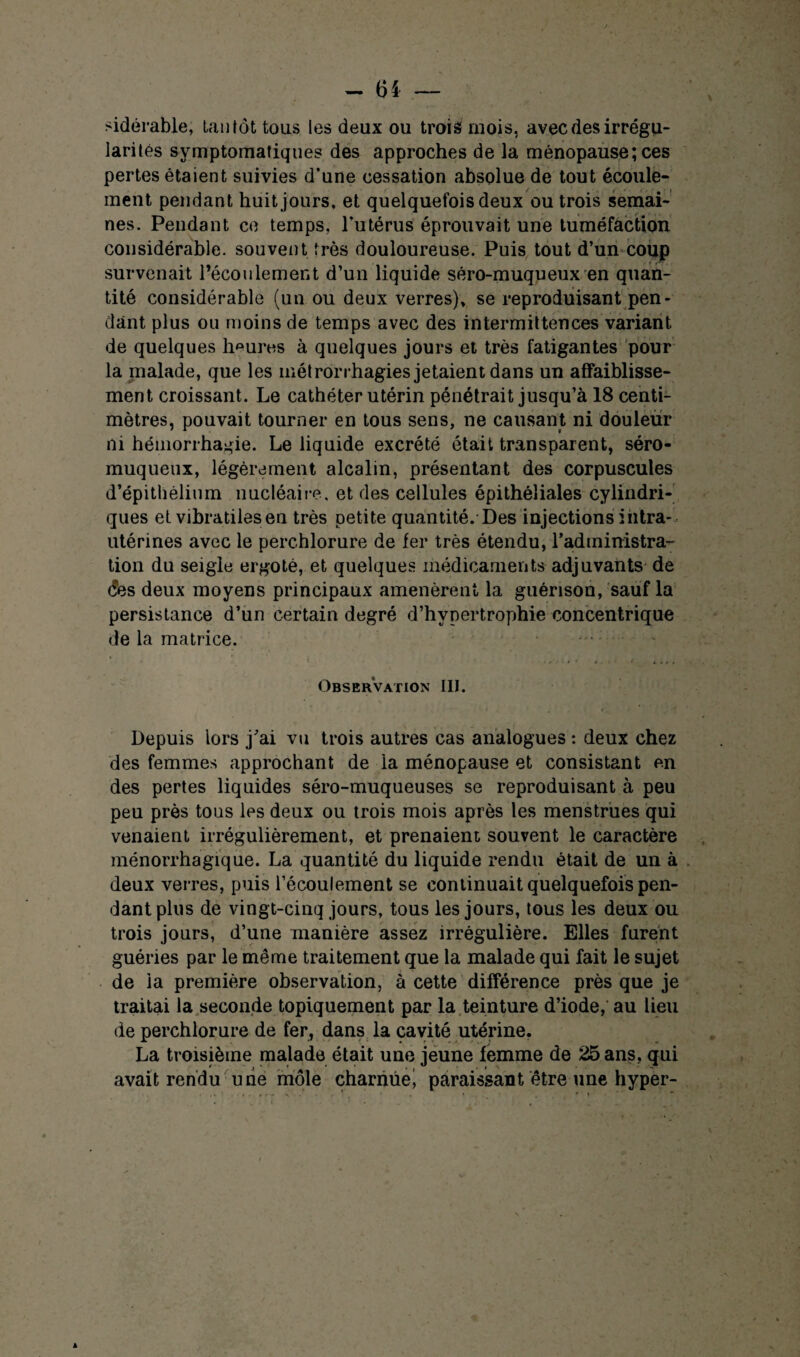 sidérable, tantôt tous les deux ou trois mois, avec des irrégu¬ larités symptomatiques des approches de la ménopause; ces pertes étaient suivies d’une cessation absolue de tout écoule¬ ment pendan t huit jours, et quelquefois deux ou trois semai¬ nes. Pendant ce temps, l’utérus éprouvait une tuméfaction considérable, souvent très douloureuse. Puis tout d’un coup survenait l’écoulement d’un liquide séro-muqueux en quan¬ tité considérable (un ou deux verres)» se reproduisant pen¬ dant plus ou moins de temps avec des intermittences variant de quelques heures à quelques jours et très fatigantes pour la malade, que les métrorrhagies jetaient dans un affaiblisse¬ ment croissant. Le cathéter utérin pénétrait jusqu’à 18 centi¬ mètres, pouvait tourner en tous sens, ne causant ni douleur ni hémorrhagie. Le liquide excrété était transparent, séro- muqueux, légèrement alcalin, présentant des corpuscules d’épithélium nucléaire, et des cellules épithéliales cylindri¬ ques et vibratilesen très petite quantité. Des injections intra- utérines avec le perchlorure de fer très étendu, l'administra¬ tion du seigle ergoté, et quelques médicaments adjuvants de (?es deux moyens principaux amenèrent la guérison, sauf la persistance d’un certain degré d’hypertrophie concentrique de la matrice. . . . Observation III. Depuis lors j’ai vu trois autres cas analogues : deux chez des femmes approchant de la ménopause et consistant en des pertes liquides séro-muqueuses se reproduisant à peu peu près tous les deux ou trois mois après les menstrues qui venaient irrégulièrement, et prenaient souvent le caractère ménorrhagique. La quantité du liquide rendu était de un à deux verres, puis l’écoulement se continuait quelquefois pen¬ dant plus de vingt-cinq jours, tous les jours, tous les deux ou trois jours, d’une manière assez irrégulière. Elles furent guéries par le même traitement que la malade qui fait le sujet de la première observation, à cette différence près que je traitai la seconde topiquement par la teinture d’iode, au lieu de perchlorure de fer, dans la cavité utérine. La troisième malade était une jeune femme de 25 ans, qui avait rendu une môle charnue^ paraissant être une hyper-