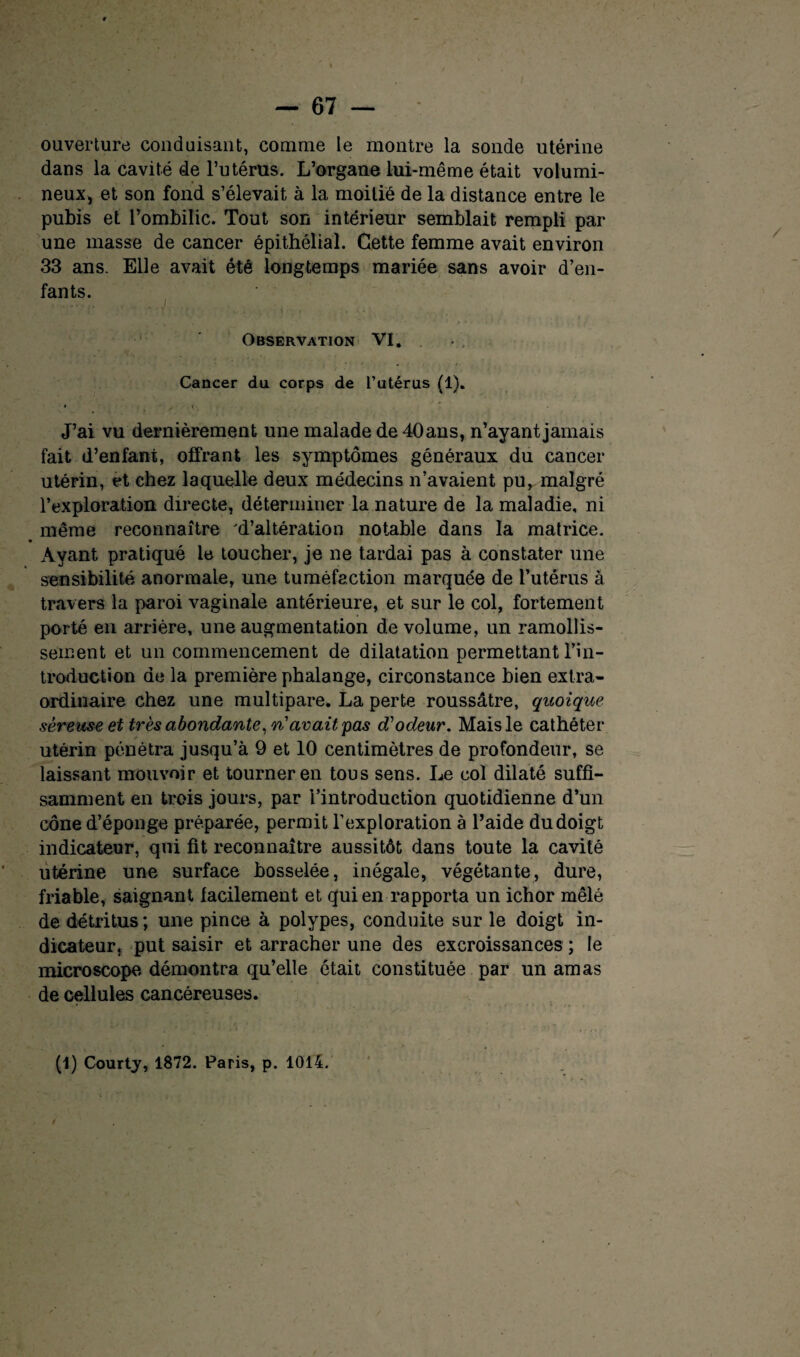 ouverture conduisant, comme le montre la sonde utérine dans la cavité de l’utérus. L’organe lui-même était volumi¬ neux, et son fond s’élevait à la moitié de la distance entre le pubis et l’ombilic. Tout son intérieur semblait rempli par une masse de cancer épithélial. Cette femme avait environ 33 ans. Elle avait été longtemps mariée sans avoir d’en¬ fants. Observation VI. Cancer du corps de l’utérus (1). » , c J’ai vu dernièrement une malade de40ans, n’ayant jamais fait d’enfant, offrant les symptômes généraux du cancer utérin, et chez laquelle deux médecins n’avaient pur malgré l’exploration directe, déterminer la nature de la maladie, ni même reconnaître 'd’altération notable dans la matrice. Ayant pratiqué le toucher, je ne tardai pas à constater une sensibilité anormale, une tuméfaction marquée de l’utérus à travers la paroi vaginale antérieure, et sur le col, fortement porté en arrière, une augmentation de volume, un ramollis¬ sement et un commencement de dilatation permettant l’in¬ troduction de la première phalange, circonstance bien extra¬ ordinaire Chez une multipare. La perte roussâtre, quoique séreuse et très abondante, ri avait pas d'odeur. Mais le cathéter utérin pénétra jusqu’à 9 et 10 centimètres de profondeur, se laissant mouvoir et tourner en tous sens. Le col dilaté suffi¬ samment en trois jours, par l’introduction quotidienne d’un cône d’éponge préparée, permit l’exploration à l’aide du doigt indicateur, qui fit reconnaître aussitôt dans toute la cavité utérine une surface bosselée, inégale, végétante, dure, friable, saignant facilement et qui en rapporta un ichor mêlé de détritus; une pince à polypes, conduite sur le doigt in¬ dicateur, put saisir et arracher une des excroissances ; le microscope démontra qu’elle était constituée par un amas de cellules cancéreuses. (1) Courty, 1872. Paris, p. 1014.