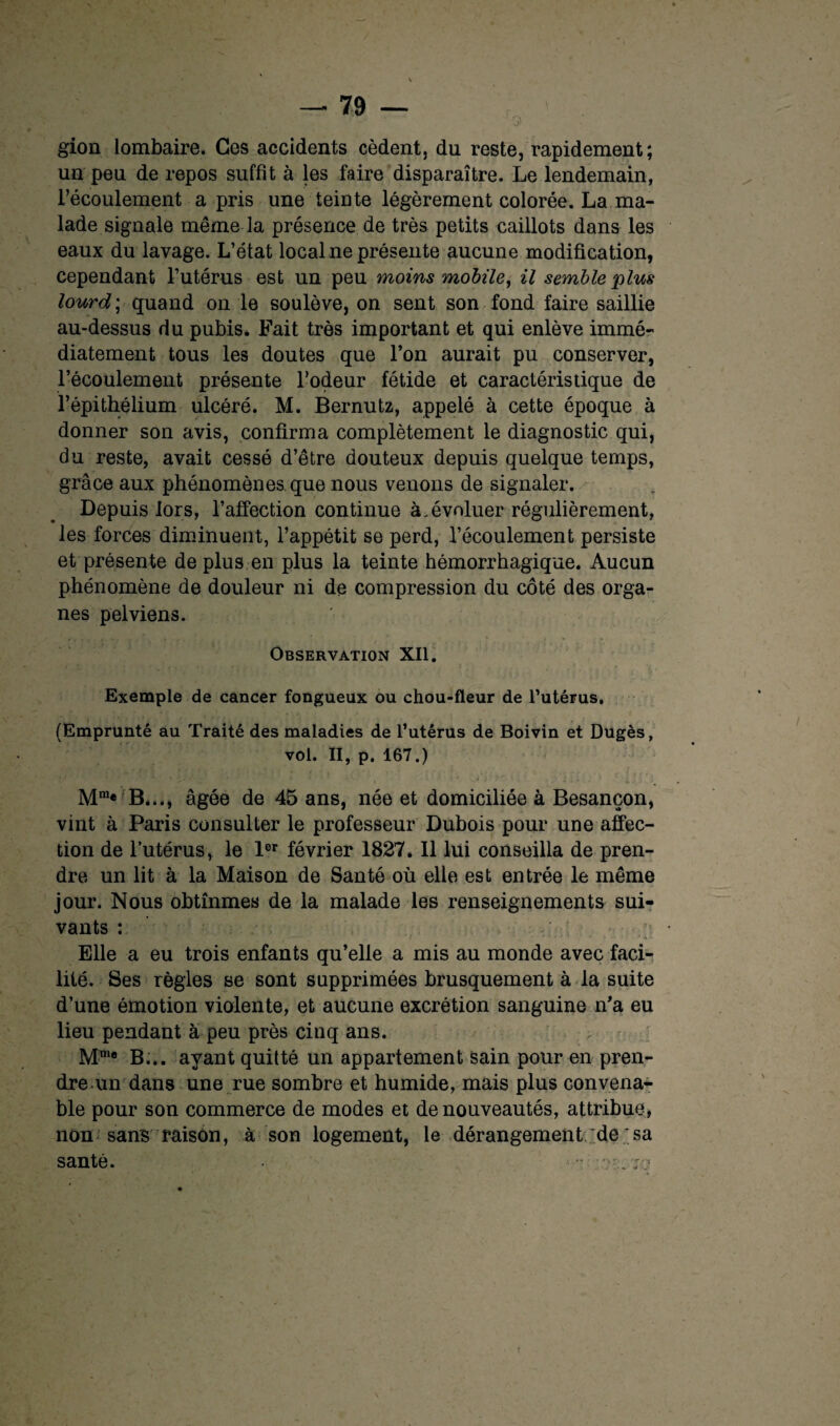 gion lombaire. Ces accidents cèdent, du reste, rapidement; un peu de repos suffit à les faire disparaître. Le lendemain, l’écoulement a pris une teinte légèrement colorée. La ma¬ lade signale même la présence de très petits caillots dans les eaux du lavage. L’état local ne présente aucune modification, cependant l’utérus est un peu moins mobile, il semble plus lourd ; quand on le soulève, on sent son fond faire saillie au-dessus du pubis. Fait très important et qui enlève immé¬ diatement tous les doutes que l’on aurait pu conserver, l’écoulement présente l’odeur fétide et caractéristique de l’épithélium ulcéré. M. Bernutz, appelé à cette époque à donner son avis, confirma complètement le diagnostic qui, du reste, avait cessé d’être douteux depuis quelque temps, grâce aux phénomènes que nous venons de signaler. Depuis lors, l’affection continue à.évoluer régulièrement, les forces diminuent, l’appétit se perd, l’écoulement persiste et présente de plus en plus la teinte hémorrhagique. Aucun phénomène de douleur ni de compression du côté des orga¬ nes pelviens. Observation XII. Exemple de cancer fongueux ou chou-fleur de l’utérus, (Emprunté au Traité des maladies de l’utérus de Boivin et Dugès, vol. II, p. 167.) -, i ... •• • * ■ • ■ •* * ’ ■ .1 ' ) 4 ’ ’ ;• •’ ' i . - • . ; Mm« B..., âgée de 45 ans, née et domiciliée à Besançon, vint à Paris consulter le professeur Dubois pour une affec¬ tion de l’utérus, le 1er février 1827. 11 lui conseilla de pren¬ dre un lit à la Maison de Santé où elle est entrée le même jour. Nous obtînmes de la malade les renseignements sui¬ vants : Elle a eu trois enfants qu’elle a mis au monde avec faci¬ lité. Ses règles se sont supprimées brusquement à la suite d’une émotion violente, et aucune excrétion sanguine n’a eu lieu pendant à peu près cinq ans. Mm® B... ayant quitté un appartement sain pour en pren¬ dre un dans une rue sombre et humide, mais plus convena¬ ble pour son commerce de modes et de nouveautés, attribue, non sans raison, à son logement, le dérangement de;sa santé.