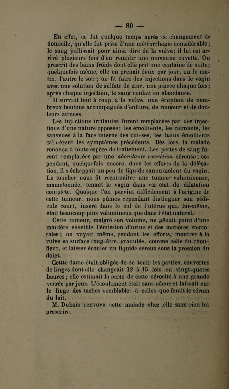 — 80 — « En effet, ce fut quelque temps après ce changement de domicile, qu’elle fut prise d’une métrorrhagie considérable ; le sang jaillissait pour ainsi dire de la vulve; il lui est ar¬ rivé plusieurs fois d’en remplir une moyenne cuvette. On prescrit des bains froids dont elle prit une centaine de suite; quelquefois même, elle en prenait deux par jour, un le ma¬ tin, l’autre le soir ; on fit faire des injections dans le vagin avec une solution de sulfate de zinc, une pincée chaque fois; après chaque injection, le sang coulait en abondance. Il survint lout à coup, à la vulve, une éruption de nom¬ breux boutons accompagnés d’enflure, de rougeur et de dou¬ leurs atroces. L^s inj; étions irritantes furent remplacées par des injec¬ tions d’une nature opposée; les émollients, les calmants, les sangsues à la face interne des cui-ses, les bains émollients cal lièrent les symptômes précédents. Dès lors, la malade renonça à toute espèce de traitement. Les pertes de sang fu¬ rent remplacées par une abondante excrétion séreuse; ce¬ pendant, quelquefois encore, dans les efforts de la déféca¬ tion, il s'échappait un peu de liquide sanguinolent du vagin. Le toucher nous fit reconnaître une tumeur volumineuse, mamelonnée, tenant le vagin dans un état de dilatation complété. Quoique l’on parvînt difficdement à l’origine de cette tumeur, nous pûmes cependant distinguer son pédi¬ cule court, inséré dans le col de l’utérus qui, lui-même, était beaucoup plus volumineux que dans l’état naturel. Cette tumeur, malgré son volume, ne gênait point d’une manière sensible l’émission d’urine et des matières sterco- rales ; on voyait même, pendant les efforts, montrer à la vulve sa surface rougeâtre, granulée, comme celle du chou- fleur, ef laisser écouler un liquide séreux sous la pression du doigt. - r. Cettte dame était obligée de se tenir les parties, couvertes de linges dont elle changeait 12 à 15 fois en vingt-quatre heures; elle estimait la perte de cette sérosité à une grande verrée par jour. L’écoulement était sans odeur et laissait sur le linge des taches semblables à celles que ferait le sérum du lait, é • ..I ‘ *> ; M. Dubois renvoya cette malade chez elle sans rien lui prescrire. .