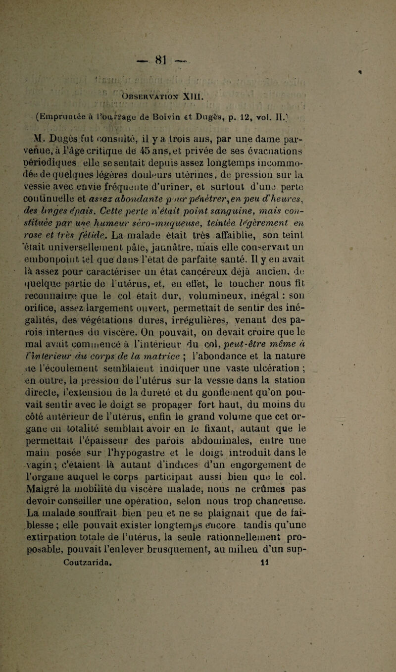 f* T* • • • t Observation XIII. y'-'!'-:::'.-- • -v ■ v * r . (EmpruüLée à Pourrage de Boivin et Dngès, p. 12, vol. II.) * • ■ t . • • * t . -i ) . ' i M. Dugês fut consulté, il y a trois ans, par une dame par¬ venue, à l’age critique de 45 ans,et privée de ses évacuations périodiques elle se sentait depuis assez longtemps incommo¬ dée de quelques légères douleurs utérines, de pression sur la vessie avec envie fréquente d’uriner, et surtout d’une perte continuelle et assez abondante, pourpénétrer,en peu d'heures, des linges épais. Cette perte n'était point sanguine, mais con¬ stituée par une humeur séro-muqueuse, teintée légèrement en rose et très fétide. La malade était très affaiblie, son teint ‘était universellement pâle, jaunâtre, niais elle conservait un embonpoint tel que dans- l’état de parfaite santé. Il y en avait là assez pour caractériser uu état cancéreux déjà ancien, de quelque partie de l’utérus, et, en effet, le toucher nous fit reconnaître que le col était dur, volumineux, inégal : son orilice, assez largement ouvert, permettait de sentir des iné¬ galités, des végétations dures, irrégulières, venant des pa¬ rois internes du viscère. On pouvait, on devait croire que le mal avait commencé à l’intérieur du col, peut-être même à f Intérieur du corps de la matrice ; l’abondance et la nature ue L’écoulement semblaient indiquer une vaste ulcération ; en outre, la pression de l’utérus sur la vessie dans la station directe, l’extension de la dureté et du gonflement qu’on pou¬ vait sentir avec le doigt se propager fort haut, du moins du côté antérieur de l’utérus, enfin le grand volume que cet or¬ gane en totalité semblait avoir en le fixant, autant que le permettait l’épaisseur des parois abdominales, entre une main posée sur l’hypogastre et le doigt introduit dans le vagin; c’étaient là autant d’indices d’un engorgement de l’organe auquel le corps participait aussi bien que le col. Malgré la mobilité du viscère malade, nous ne crûmes pas devoir conseiller une opération, selon nous trop chanceuse. La malade souffrait bien peu et ne se plaignait que de fai¬ blesse ; elle pouvait exister longtemps encore tandis qu’une extirpation totale de l’utérus, la seule rationnellement pro- posable, pouvait l’enlever brusquement, au milieu d’un sup- Coutzarida. 11