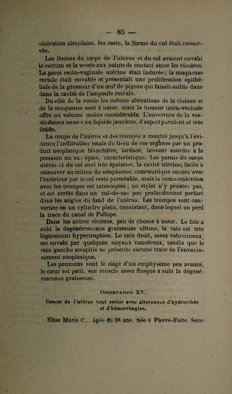 ulcération circulaire. Du reste, la [forme du col était conser¬ vée. Les lésions du corps de l’utérus et du col avaient envahi le rectum et la vessie aux points de contact entre les viscères. La paroi recto-vaginale utérine était indurée ; la muqueuse rectale était envahie et présentait une prolifération èpithé* liale de la grosseur d’un œuf de pigeon qui faisait saillie dans dans la cavité de l’ampoule réel ale. Du côté de la vessie les mêmes altérations de la cloison et de la muqueuse sont à noter, mais la tumeur intra-vésicale offre un volume moins considérable. L’ouverture de la ves¬ sie donna issue à un liquide jaunâtre, d'aspect purulent et très fétide. La coupe de l’utérus et des trompes a montré jusqu’à l’évi¬ dence l’in filtration totale du tissu de ces orghnes par un pro¬ duit néoplasique blanchâtre, lardacé, laissant sourdre à la pression un sue épais, caractéristique. Les parois du^corps utérin et du col sont très épaissies, la cavité utérine, facile à retrouver au milieu du néoplasme, communique encore avec l’extérieur par le col resté perméable, mais la communication avec les trompes est interceptée ; un stylet n’y pénètre pas, et est arrêté dans un cul-de-sac peu profondément perforé dans les angles du fond de l’utérus. Les trompes sont con¬ verties en un cylindre plein, consistant, dans lequel ou perd la trace du canal de Fallope. Dans les antres viscères, peu de choses à noter. Le foie a subi la dégénérescence graisseuse ultime, la rate est très légèrement hypertrophiée. Le rein droit, assez volumineux, est envahi par quelques noyaux cancéreux, tandis que le rein gauche atrophié ne présente aucune trace de l’envahis¬ sement néoplasique. Les poumons sont le siège d’nn emphysème peu avancé, le cœur est petit, son muscle assez flasque a subi la dégéné¬ rescence graisseuse. Observation XV. . f ' ... /• : ; . - Cancer de l’utérus tout eDtier avec alternance d’hydrorrhée et d’hémorrhagies. Elise Marie C... âgée de 38 ans, née à Fierre-Faite. Sans