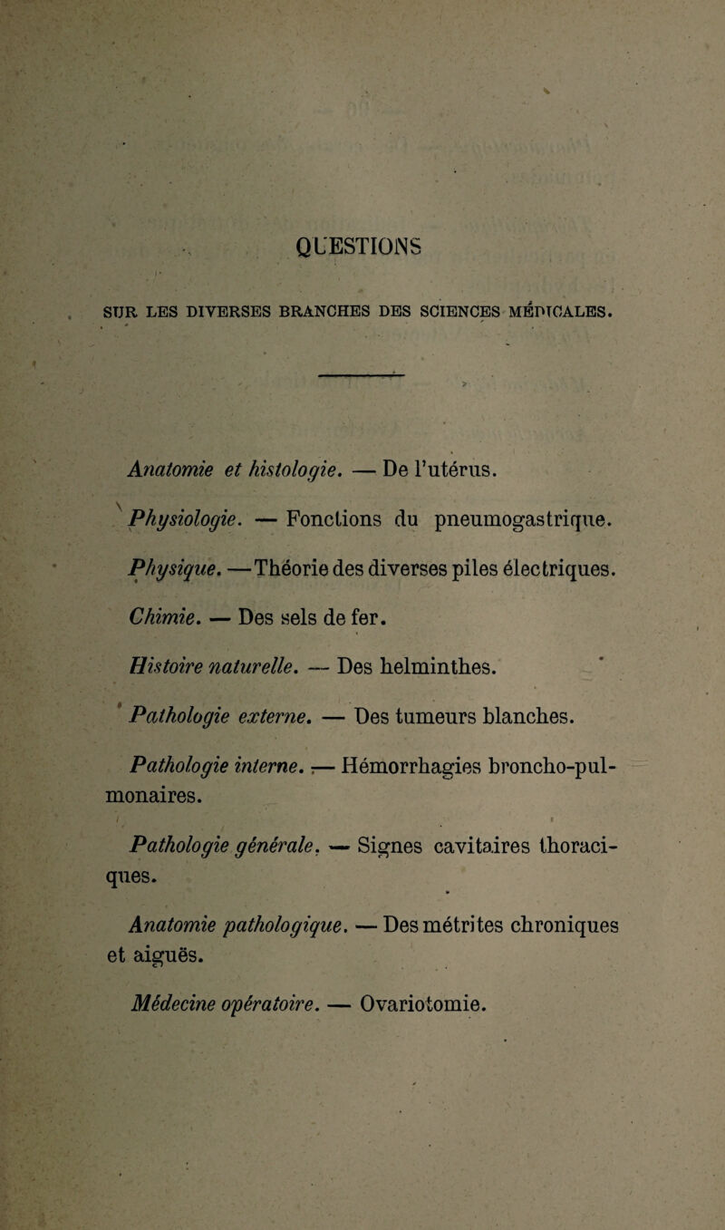 QUESTIONS c STJR LES DIVERSES BRANCHES DES SCIENCES MEDICALES. Anatomie et histologie. — De l’utérus. \ Physiologie. — Fonctions du pneumogastrique. Physique. —Théorie des diverses piles électriques. Chimie. — Des sels de fer. Histoire naturelle. — Des helminthes. Pathologie externe. — Des tumeurs blanches. Pathologie interne. ;— Hémorrhagies broncho-pul¬ monaires. Pathologie générale. — Signes cavitaires thoraci¬ ques. U Anatomie pathologique, —Desmétrites chroniques et aiguës. Médecine opératoire. — Ovariotomie.