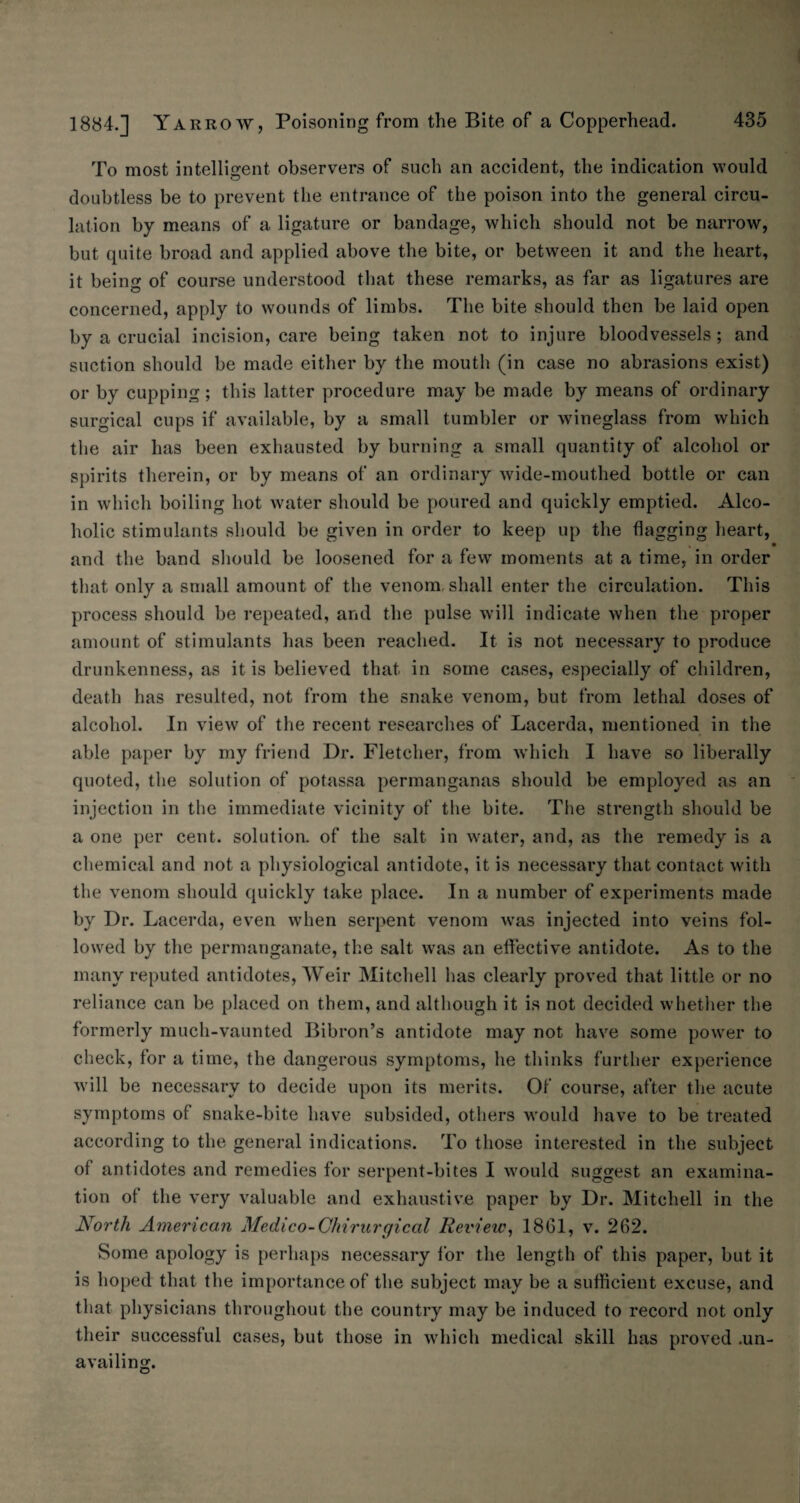 435 1884.] Yarrow, Poisoning from the Bite of a Copperhead. To most intelligent observers of such an accident, the indication would doubtless be to prevent the entrance of the poison into the general circu¬ lation by means of a ligature or bandage, which should not be narrow, but quite broad and applied above the bite, or between it and the heart, it being of course understood that these remarks, as far as ligatures are concerned, apply to wounds of limbs. The bite should then be laid open by a crucial incision, care being taken not to injure bloodvessels; and suction should be made either by the mouth (in case no abrasions exist) or by cupping ; this latter procedure may be made by means of ordinary surgical cups if available, by a small tumbler or wineglass from which the air has been exhausted by burning a small quantity of alcohol or spirits therein, or by means of an ordinary wide-mouthed bottle or can in which boiling hot water should be poured and quickly emptied. Alco¬ holic stimulants should be given in order to keep up the flagging heart, • and the band should be loosened for a few moments at a time, in order that only a small amount of the venom, shall enter the circulation. This process should be repeated, and the pulse will indicate when the proper amount of stimulants has been reached. It is not necessary to produce drunkenness, as it is believed that in some cases, especially of children, death has resulted, not from the snake venom, but from lethal doses of alcohol. In view of the recent researches of Lacerda, mentioned in the able paper by my friend Dr. Fletcher, from which I have so liberally quoted, the solution of potassa permanganas should be employed as an injection in the immediate vicinity of the bite. The strength should be a one per cent, solution, of the salt in water, and, as the remedy is a chemical and not a physiological antidote, it is necessary that contact with the venom should quickly take place. In a number of experiments made by Dr. Lacerda, even when serpent venom was injected into veins fol¬ lowed by the permanganate, the salt was an effective antidote. As to the many reputed antidotes, Weir Mitchell has clearly proved that little or no reliance can be placed on them, and although it is not decided whether the formerly much-vaunted Bibron’s antidote may not have some power to check, for a time, the dangerous symptoms, he thinks further experience will be necessary to decide upon its merits. Of course, after the acute symptoms of snake-bite have subsided, others would have to be treated according to the general indications. To those interested in the subject of antidotes and remedies for serpent-bites I would suggest an examina¬ tion of the very valuable and exhaustive paper by Dr. Mitchell in the North American Medico-Chirurgical Review, 1861, v. 262. Some apology is perhaps necessary for the length of this paper, but it is hoped that the importance of the subject may be a sufficient excuse, and that physicians throughout the country may be induced to record not only their successful cases, but those in which medical skill has proved .un¬ availing.