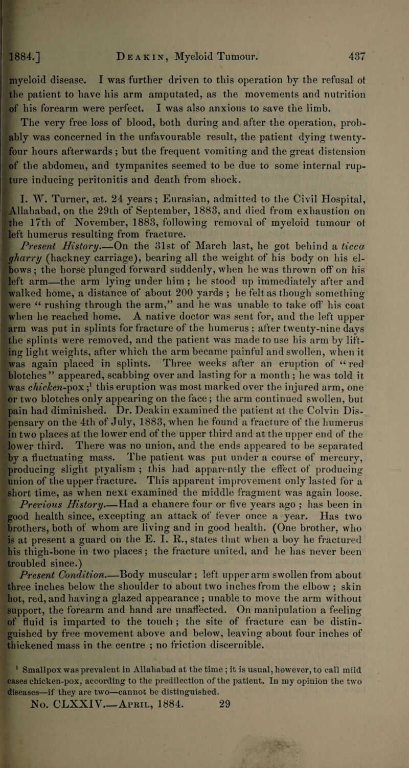 lifl§§ I I 1884.] Deakin, Myeloid Tumour. 437 myeloid disease. I was further driven to this operation by the refusal ot the patient to have his arm amputated, as the movements and nutrition of his forearm were perfect. I was also anxious to save the limb. The very free loss of blood, both during and after the operation, prob¬ ably was concerned in the unfavourable result, the patient dying twenty- four hours afterwards; but the frequent vomiting and the great distension of the abdomen, and tympanites seemed to be due to some internal rup¬ ture inducing peritonitis and death from shock. I. W. Turner, set. 24 years; Eurasian, admitted to the Civil Hospital, Allahabad, on the 29th of September, 1883, and died from exhaustion on the 17th of November, 1883, following removal of myeloid tumour ot left humerus resulting from fracture. Present History—On the 31st of March last, he got behind a ticca gharry (hackney carriage), bearing all the weight of his body on his el¬ bows ; the horse plunged forward suddenly, when he was thrown off on his left arm—the arm lying under him ; he stood up immediately after and walked home, a distance of about 200 yards ; he felt as though something were “ rushing through the arm,” and he was unable to take off his coat when he reached home. A native doctor was sent for, and the left upper arm was put in splints for fracture of the humerus ; after twenty-nine days the splints were removed, and the patient was made to use his arm by lift¬ ing light weights, after which the arm became painful and swollen, when it was again placed in splints. Three weeks after an eruption of “ red blotches” appeared, scabbing over and lasting for a month ; he was told it was chicken-pox ;* this eruption was most marked over the injured arm, one or two blotches only appearing on the face; the arm continued swollen, but pain had diminished. Dr. Deakin examined the patient at the Colvin Dis¬ pensary on the 4th of July, 1883, when he found a fracture of the humerus in two places at the lower end of the upper third and at the upper end of the lower third. There was no union, and the ends appeared to be separated by a fluctuating mass. The patient was put under a course of mercury, producing slight ptyalism ; this had apparently the effect of producing union of the upper fracture. This apparent improvement only lasted for a short time, as when next examined the middle fragment was again loose. Previous History—Had a chancre four or five years ago ; has been in good health since, excepting an attack of fever once a year. Has two brothers, both of whom are living and in good health. (One brother, who is at present a guard on the E. I. R., states that when a boy he fractured his thigh-bone in two places; the fracture united, and he has never been troubled since.) Present Condition—Body muscular ; left upper arm swollen from about three inches below the shoulder to about two inches from the elbow ; skin hot, red, and having a glazed appearance ; unable to move the arm without support, the forearm and hand are unaffected. On manipulation a feeling of fluid is imparted to the touch ; the site of fracture can be distin¬ guished by free movement above and below, leaving about four inches of thickened mass in the centre ; no friction discernible. 1 Smallpox was prevalent in Allahabad at the time ; it is usual, however, to call mild cases chicken-pox, according to the predilection of the patient. In my opinion the two diseases—if they are two—cannot be distinguished. No. CLXXIV_April, 1884. 29