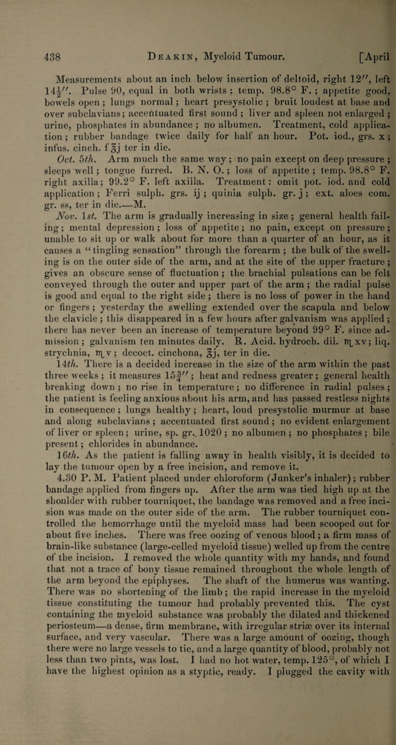 Measurements about an inch below insertion of deltoid, right 12;/, left 141. Pulse 90, equal in both wrists ; temp. 98.8° F. ; appetite good, bowels open ; lungs normal; heart presystolic ; bruit loudest at base and over subclavians; accentuated first sound ; liver and spleen not enlarged ; urine, phosphates in abundance ; no albumen. Treatment, cold applica¬ tion ; rubber bandage twice daily for half an hour. Pot. iod., grs. x ; infus. cinch, f 3j ter in die. Oct. 5th. Arm much the same way ; no pain except on deep pressure ; sleeps well; tongue furred. IP N. O.; loss of appetite ; temp. 98.8° F. right axilla; 99.2° F. left axilla. Treatment: omit pot. iod. and cold application; Ferri sulph. grs. ij ; quinia sulph. gr. j ; ext. aloes com. gr. ss, ter in die—M. Nov. 1st. The arm is gradually increasing in size; general health fail¬ ing; mental depression; loss of appetite; no pain, except on pressure; unable to sit up or walk about for more than a quarter of an hour, as it causes a “tingling sensation” through the forearm ; the bulk of the swell¬ ing is on the outer side of the arm, and at the site of the upper fracture; gives an obscure sense of fluctuation ; the brachial pulsations can be felt conveyed through the outer and upper part of the arm ; the radial pulse is good and equal to the right side; there is no loss of power in the hand or fingers ; yesterday the swelling extended over the scapula and below the clavicle ; this disappeared in a few hours after galvanism was applied ; there has never been an increase of temperature beyond 99° F. since ad¬ mission ; galvanism ten minutes daily. P. Acid, hydroch. dil. npxv; liq. strychnia, npv; decoct, cinchona, sj, ter in die. 14th. There is a decided increase in the size of the arm within the past three weeks ; it measures 1 o| ; heat and redness greater ; general health breaking down ; no rise in temperature ; no difference in radial pulses ; the patient is feeling anxious about his arm, and has passed restless nights in consequence ; lungs healthy ; heart, loud presystolic murmur at base and along subclavians ; accentuated first sound; no evident enlargement of liver or spleen; urine, sp. gr.. 1020 ; no albumen ; no phosphates ; bile present; chlorides in abundance. 1 Gth. As the patient is falling away in health visibly, it is decided to lay the tumour open by a free incision, and remove it. 4.30 P. M. Patient placed under chloroform (Junker’s inhaler); rubber bandage applied from fingers up. After the arm was tied high up at the shoulder with rubber tourniquet, the bandage was removed and a free inci¬ sion was made on the outer side of the arm. The rubber tourniquet con¬ trolled the hemorrhage until the myeloid mass had been scooped out for about five inches. There was free oozing of venous blood ; a firm mass of brain-like substance (large-celled myeloid tissue) welled up from the centre of the incision. I removed the whole quantity with my hands, and found that not a trace of bony tissue remained throughout the whole length of the arm beyond the epiphyses. The shaft of the humerus was wanting. There was no shortening of the limb; the rapid increase in the myeloid tissue constituting the tumour had probably prevented this. The cyst containing the myeloid substance was probably the dilated and thickened periosteum—a dense, firm membrane, with irregular striae over its internal surface, and very vascular. There was a large amount of oozing, though there were no large vessels to tie, and a large quantity of blood, probably not less than two pints, was lost. I had no hot water, temp. 125°, of which I have the highest opinion as a styptic, ready. I plugged the cavity with