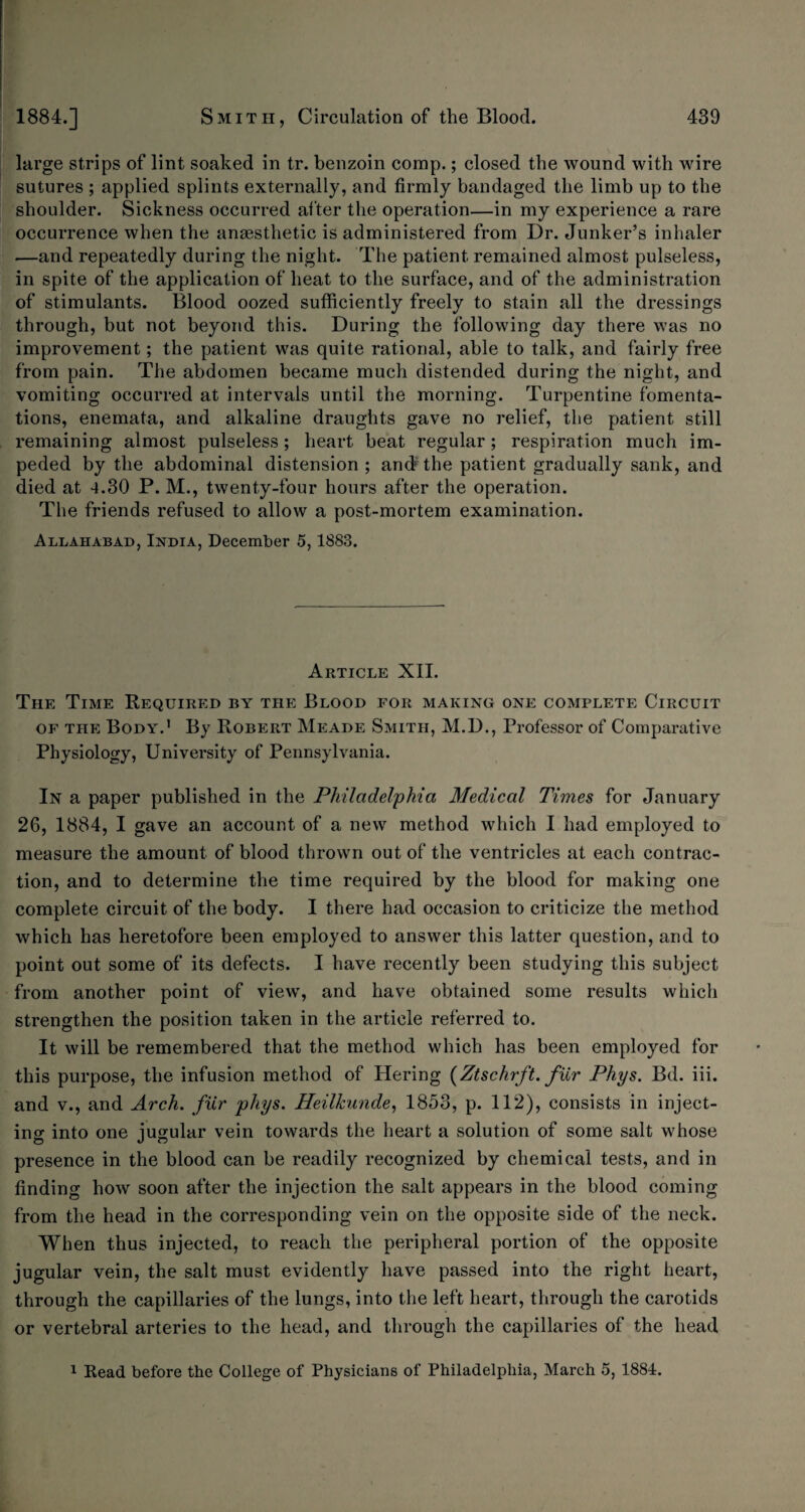 large strips of lint soaked in tr. benzoin comp.; closed the wound with wire sutures ; applied splints externally, and firmly bandaged the limb up to the shoulder. Sickness occurred after the operation—in my experience a rare occurrence when the anaesthetic is administered from Dr. Junker’s inhaler .—and repeatedly during the night. The patient remained almost pulseless, in spite of the application of heat to the surface, and of the administration of stimulants. Blood oozed sufficiently freely to stain all the dressings through, but not beyond this. During the following day there was no improvement; the patient was quite rational, able to talk, and fairly free from pain. The abdomen became much distended during the night, and vomiting occurred at intervals until the morning. Turpentine fomenta¬ tions, enemata, and alkaline draughts gave no relief, the patient still remaining almost pulseless; heart beat regular; respiration much im¬ peded by the abdominal distension ; and5 the patient gradually sank, and died at 4.30 P. M., twenty-four hours after the operation. The friends refused to allow a post-mortem examination. Allahabad, India, December 5,1883. Article XII. The Time Required by the Blood for making one complete Circuit of the Body.' By Robert Meade Smith, M.D., Professor of Comparative Physiology, University of Pennsylvania. In a paper published in the Philadelphia Medical Times for January 26, 1884, I gave an account of a new method which I had employed to measure the amount of blood thrown out of the ventricles at each contrac¬ tion, and to determine the time required by the blood for making one complete circuit of the body. I there had occasion to criticize the method which has heretofore been employed to answer this latter question, and to point out some of its defects. I have recently been studying this subject from another point of view, and have obtained some results which strengthen the position taken in the article referred to. It will be remembered that the method which has been employed for this purpose, the infusion method of Hering (Ztschrft. fur Phys. Bd. iii. and v., and Arch, fur phys. Heilkunde, 1853, p. 112), consists in inject¬ ing into one jugular vein towards the heart a solution of some salt whose presence in the blood can be readily recognized by chemical tests, and in finding how soon after the injection the salt appears in the blood coming from the head in the corresponding vein on the opposite side of the neck. When thus injected, to reach the peripheral portion of the opposite jugular vein, the salt must evidently have passed into the right heart, through the capillaries of the lungs, into the left heart, through the carotids or vertebral arteries to the head, and through the capillaries of the head 1 Read before the College of Physicians of Philadelphia, March 5, 1884.