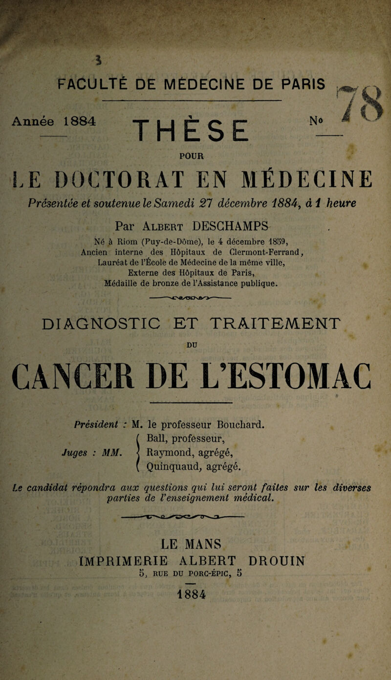 Année 1884 THÈSE N® POUR LE DOCTORAT EN MÉDECINE Présentée et soutenue le Samedi 21 décembre 1884, al heure Par Albert DESGHAMPS Né à Riom (Puy-de-Dôme), le 4 décembre 1859, Ancien interne, des Hôpitaux de Clermont-Ferrand, Lauréat de l’École de Médecine de la même ville, Externe des Hôpitaux de Paris, Médaille de bronze de l’Assistance publique. DIAGNOSTIC ET TRAITEMENT DU CANCER DE L’ESTOMAC » Président : M. le professeur Bouchard. IBall, professeur, Raymond, agrégé, Quinquaud, agrégé. Le candidat répondra aux questions qui lui seront faites sur les diverses parties de Venseignement médical. LE MANS IMPRIMERIE ALBERT DROUIN 5, RUE DU PORC-ÉPIC, 5 1884