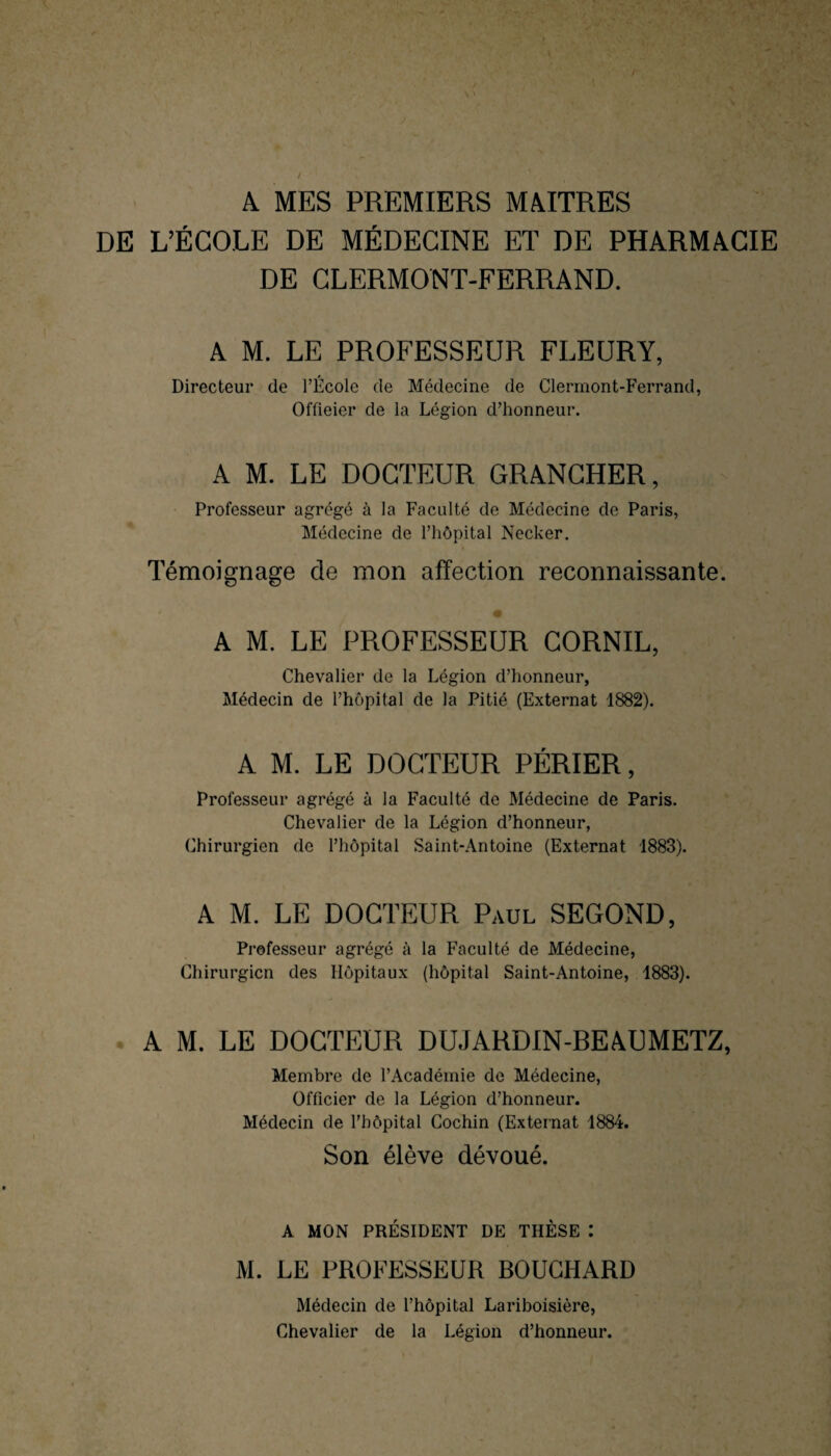 A MES PREMIERS MAITRES DE L’ÉCOLE DE MÉDECINE ET DE PHARMACIE DE CLERMONT-FERRAND. A M. LE PROFESSEUR FLEURY, Directeur de l’École de Médecine de Clermont-Ferrand, Offieier de la Légion d’honneur. A M. LE DOCTEUR GRANCHER, Professeur agrégé à la Faculté de Médecine de Paris, Médecine de l’hôpital Necker. Témoignage de mon affection reconnaissante. A M. LE PROFESSEUR CORNIL, Chevalier de la Légion d’honneur. Médecin de l’hôpital de la Pitié (Externat 1882). A M. LE DOCTEUR PÉRIER, Professeur agrégé à la Faculté de Médecine de Paris. Chevalier de la Légion d’honneur, Chirurgien de l’hôpital Saint-Antoine (Externat 1883). A M. LE DOCTEUR Paul SEGOND, Professeur agrégé à la Faculté de Médecine, Chirurgien des Hôpitaux (hôpital Saint-Antoine, 1883). A M. LE DOCTEUR DUJARDIN-BEAUMETZ, Membre de l’Académie de Médecine, Officier de la Légion d’honneur. Médecin de l’hôpital Cochin (Externat 1884. Son élève dévoué. A MON PRÉSIDENT DE THÈSE : M. LE PROFESSEUR BOUCHARD Médecin de l’hôpital Lariboisière, Chevalier de la Légion d’honneur.