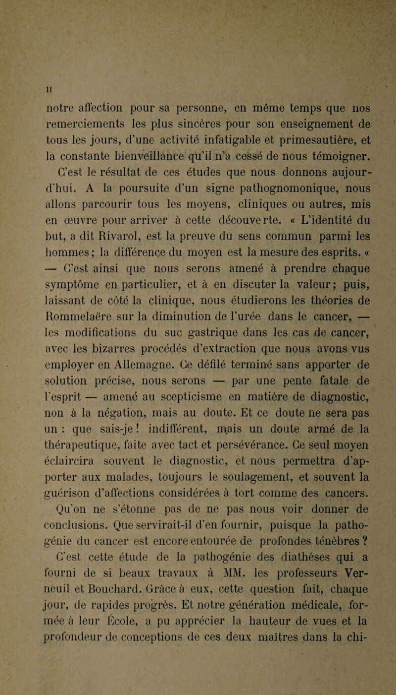 / notre affection pour sa personne, en même temps que nos remerciements les plus sincères pour son enseignement de tous les jours, d’une activité infatigable et primesautière, et la constante bienveillance qu’il n’a cessé de nous témoigner. C’est le résultat de ces études que nous donnons aujour¬ d'hui. A la poursuite d’un signe pathognomonique, nous allons parcourir tous les moyens, cliniques ou autres, mis en œuvre pour arriver à cette découverte. « L’identité du but, a dit Rivarol, est la preuve du sens commun parmi les hommes; la différence du moyen est la mesure des esprits. « — C’est ainsi que nous serons amené à prendre chaque symptôme en particulier, et à en discuter la valeur ; puis, laissant de côté la clinique, nous étudierons les théories de Rommelaëre sur la diminution de l’urée dans le cancer, — les modifications du suc gastrique dans les cas de cancer, avec les bizarres procédés d’extraction que nous avons vus employer en Allemagne. Ce défilé terminé sans apporter de solution précise, nous serons — par une pente fatale de l’esprit — amené au scepticisme en matière de diagnostic, non à la négation, mais au doute. Et ce doute ne sera pas un : que sais-je ! indifférent, mais un doute armé de la thérapeutique, faite avec tact et persévérance. Ce seul moyen éclaircira souvent le diagnostic, et nous permettra d’ap¬ porter aux malades, toujours le soulagement, et souvent la guérison d’affections considérées à tort comme des cancers. Qu’on ne s’étonne pas de ne pas nous voir donner de conclusions. Que servirait-il d’en fournir, puisque la patho¬ génie du cancer est encore entourée de profondes ténèbres ? C’est cette étude de la pathogénie des diathèses qui a fourni de si beaux travaux à MM. les professeurs Ver- neuil et Bouchard. Grâce à eux, cette question fait, chaque jour, de rapides progrès. Et notre génération médicale, for¬ mée à leur École, a pu apprécier la hauteur de vues et la profondeur de conceptions de ces deux maîtres dans la chi-