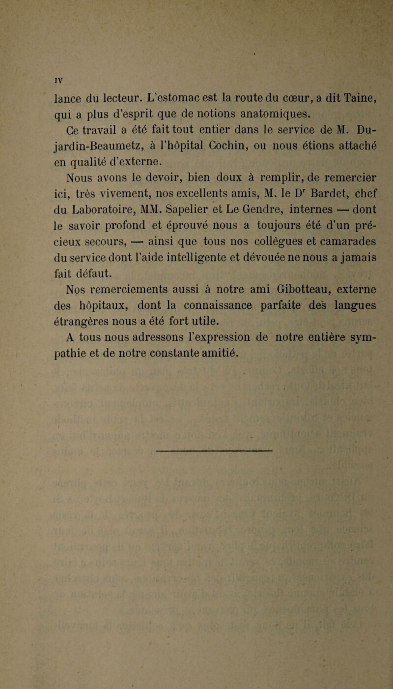 lance du lecteur. L’estomac est la route du cœur, a dit Taine, qui a plus d’esprit que de notions anatomiques. Ce travail a été fait tout entier dans le service de M. Du- jardin-Beaumetz, à l’hôpital Gochin, ou nous étions attaché en qualité d’externe. Nous avons le devoir, bien doux à remplir, de remercier ici, très vivement, nos excellents amis, M. le Dr Bardet, chef du Laboratoire, MM. Sapelier et Le Gendre, internes — dont le savoir profond et éprouvé nous a toujours été d’un pré¬ cieux secours, — ainsi que tous nos collègues et camarades du service dont l’aide intelligente et dévouée ne nous a jamais fait défaut. Nos remerciements aussi à notre ami Gibotteau, externe des hôpitaux, dont la connaissance parfaite des langues étrangères nous a été fort utile. A tous nous adressons l’expression de notre entière sym¬ pathie et de notre constante amitié. t