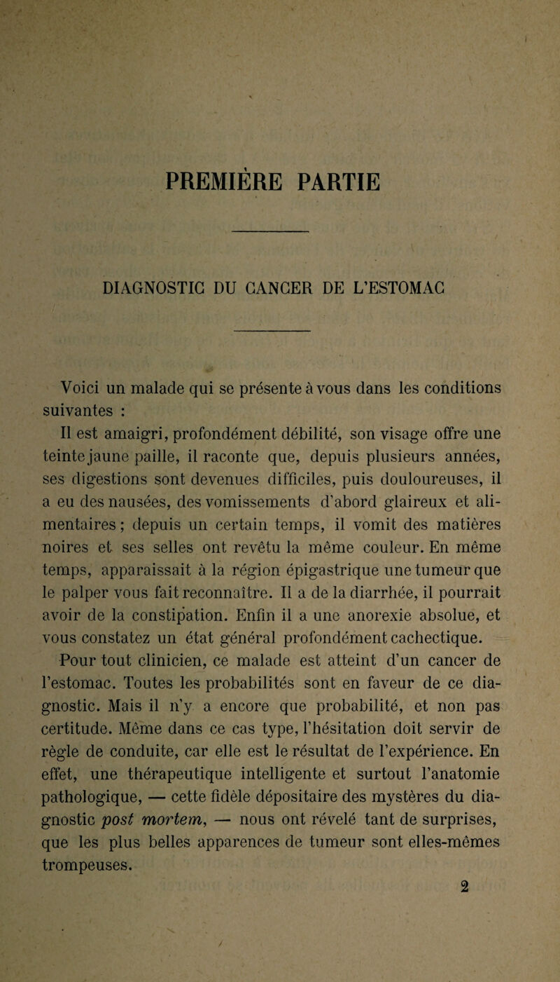 PREMIÈRE PARTIE DIAGNOSTIC DU CANCER DE L’ESTOMAC Voici un malade qui se présente à vous dans les conditions suivantes : Il est amaigri, profondément débilité, son visage offre une teinte jaune paille, il raconte que, depuis plusieurs années, ses digestions sont devenues difficiles, puis douloureuses, il a eu des nausées, des vomissements d’abord glaireux et ali¬ mentaires ; depuis un certain temps, il vomit des matières noires et ses selles ont revêtu la même couleur. En même temps, apparaissait à la région épigastrique une tumeur que le palper vous fait reconnaî tre. Il a de la diarrhée, il pourrait avoir de la constipation. Enfin il a une anorexie absolue, et vous constatez un état général profondément cachectique. Pour tout clinicien, ce malade est atteint d’un cancer de l’estomac. Toutes les probabilités sont en faveur de ce dia¬ gnostic. Mais il n’y a encore que probabilité, et non pas certitude. Même dans ce cas type, l’hésitation doit servir de règle de conduite, car elle est le résultat de l’expérience. En effet, une thérapeutique intelligente et surtout l’anatomie pathologique, — cette fidèle dépositaire des mystères du dia¬ gnostic post mortem, — nous ont révélé tant de surprises, que les plus belles apparences de tumeur sont elles-mêmes trompeuses. 2 /