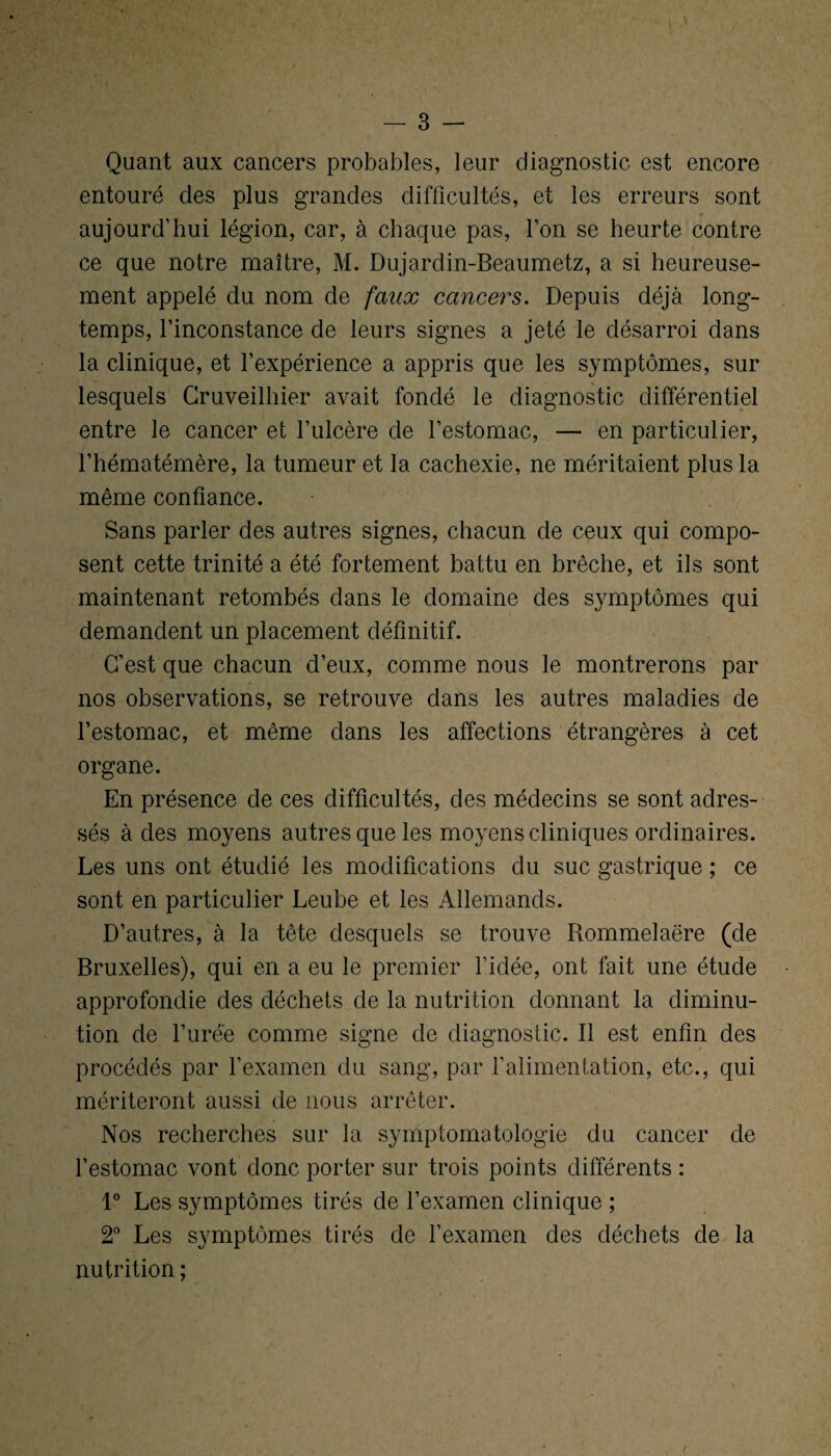 Quant aux cancers probables, leur diagnostic est encore entouré des plus grandes difficultés, et les erreurs sont aujourd’hui légion, car, à chaque pas, l’on se heurte contre ce que notre maître, M. Dujardin-Beaumetz, a si heureuse¬ ment appelé du nom de faux cancers. Depuis déjà long¬ temps, l’inconstance de leurs signes a jeté le désarroi dans la clinique, et l’expérience a appris que les symptômes, sur lesquels Cruveilhier avait fondé le diagnostic différentiel entre le cancer et l’ulcère de l’estomac, — en particulier, l’hématémère, la tumeur et la cachexie, ne méritaient plus la même confiance. Sans parler des autres signes, chacun de ceux qui compo¬ sent cette trinité a été fortement battu en brèche, et ils sont maintenant retombés dans le domaine des symptômes qui demandent un placement définitif. C’est que chacun d’eux, comme nous le montrerons par nos observations, se retrouve dans les autres maladies de l’estomac, et même dans les affections étrangères à cet organe. En présence de ces difficultés, des médecins se sont adres¬ sés à des moyens autres que les moyens cliniques ordinaires. Les uns ont étudié les modifications du suc gastrique ; ce sont en particulier Leube et les Allemands. D’autres, à la tête desquels se trouve Rommelaëre (de Bruxelles), qui en a eu le premier l’idée, ont fait une étude approfondie des déchets de la nutrition donnant la diminu¬ tion de l’urée comme signe de diagnostic. Il est enfin des procédés par l’examen du sang, par l’alimentation, etc., qui mériteront aussi de nous arrêter. Nos recherches sur la symptomatologie du cancer de l’estomac vont donc porter sur trois points différents : 1° Les symptômes tirés de l’examen clinique ; 2° Les symptômes tirés de l’examen des déchets de la nutrition ;