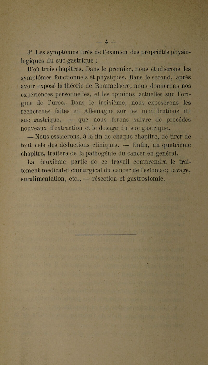 3° Les symptômes tirés de l’examen des propriétés physio¬ logiques du suc gastrique ; D’où trois chapitres. Dans le premier, nous étudierons les symptômes fonctionnels et physiques. Dans le second, après avoir exposé la théorie de Rommelaëre, nous donnerons nos expériences personnelles, et les opinions actuelles sur l’ori¬ gine de l’urée. Dans le troisième, nous exposerons les recherches faites en Allemagne sur les modifications du suc gastrique, — que nous ferons suivre de procédés nouveaux d’extraction et le dosage du suc gastrique. — Nous essaierons, à la fin de chaque chapitre, de tirer de tout cela des déductions cliniques. — Enfin, un quatrième chapitre, traitera de la pathogénie du cancer en général. La deuxième partie de ce travail comprendra le trai¬ tement médical et chirurgical du cancer de l’estomac; lavage, suralimentation, etc., — résection et gastrostomie.