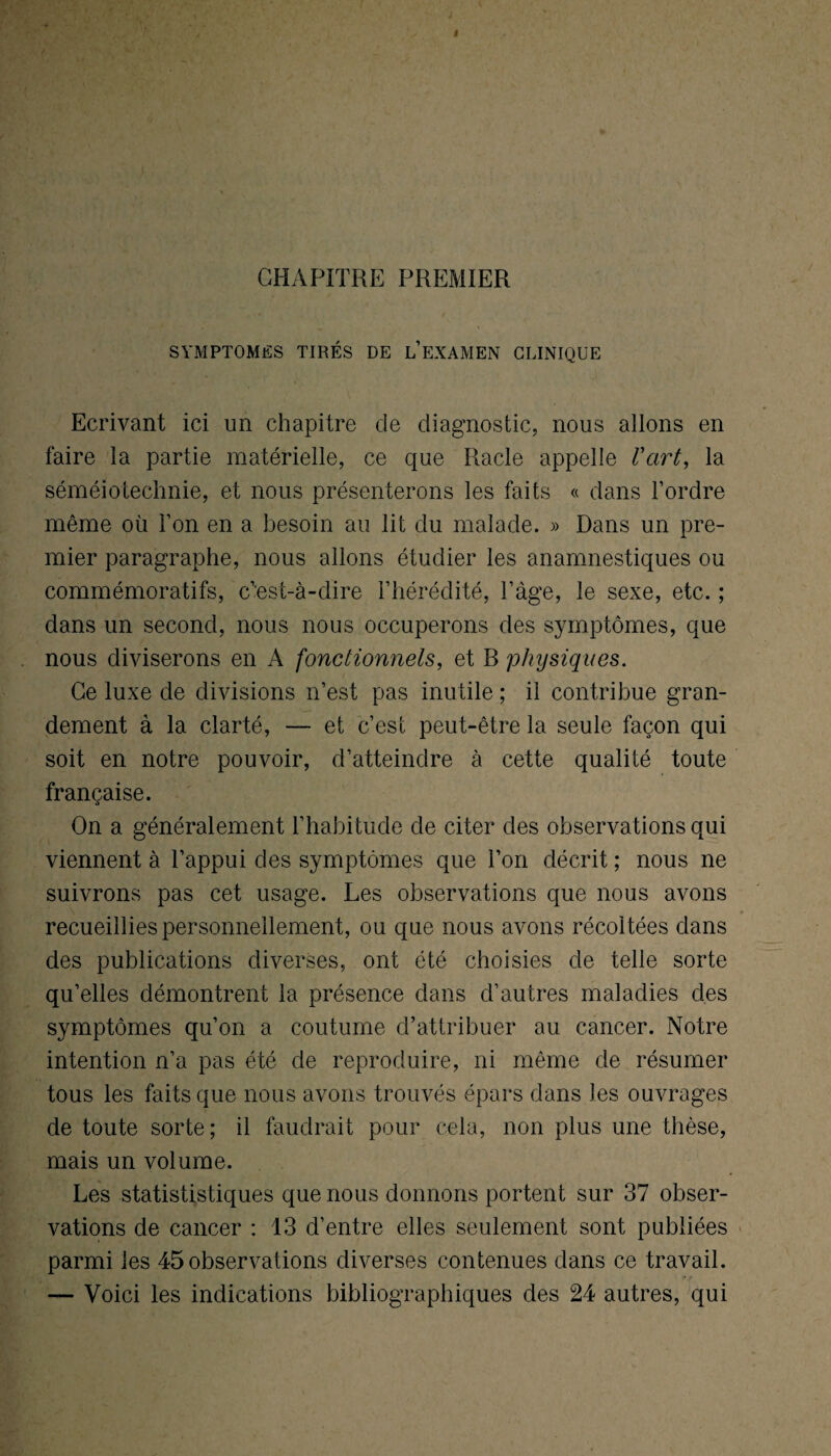 CHAPITRE PREMIER SYMPTOMES TIRÉS DE L EXAMEN CLINIQUE Ecrivant ici un chapitre de diagnostic, nous allons en faire la partie matérielle, ce que Racle appelle Vart, la séméiotechnie, et nous présenterons les faits « dans l’ordre même où l’on en a besoin au lit du malade. » Dans un pre¬ mier paragraphe, nous allons étudier les anamnestiques ou dans un second, nous nous occuperons des symptômes, que nous diviserons en A fonctionnels, et B physiques. Ce luxe de divisions n’est pas inutile ; il contribue gran¬ dement à la clarté, — et c’est peut-être la seule façon qui soit en notre pouvoir, d’atteindre à cette qualité toute française. O On a généralement l’habitude de citer des observations qui viennent à l’appui des symptômes que l’on décrit ; nous ne suivrons pas cet usage. Les observations que nous avons recueillies personnellement, ou que nous avons récoltées dans des publications diverses, ont été choisies de telle sorte qu’elles démontrent la présence dans d’autres maladies des symptômes qu’on a coutume d’attribuer au cancer. Notre intention n’a pas été de reproduire, ni même de résumer tous les faits que nous avons trouvés épars dans les ouvrages de toute sorte; il faudrait pour cela, non plus une thèse, mais un volume. Les statististiques que nous donnons portent sur 37 obser¬ vations de cancer : 13 d’entre elles seulement sont publiées parmi les 45 observations diverses contenues dans ce travail. — Voici les indications bibliographiques des 24 autres, qui